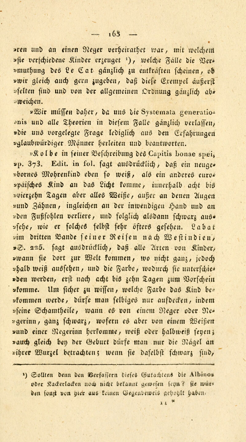 »ren unb an einen DJeger oer£eiratl>et war, mit welkem »fte oerfcfyiebene ^inber erzeuget J)> welche galle ok 93er* »mutljung be£ Ce (£at gän$ltd> $u entftdften [feinen, ob »wir gleid) aac^ gern gugeberi, baß biefe (Stempel äußerft »feiten fini> unb oon ber allgemeinen Orbnung gan^lid? ab» •weichen. »2Bir muffen bal)er, ba un$ bie Systemata generatio- ,>nis unb alle £f)eorien in biefem galle gän^lid) oerlaffen, »bk und vorgelegte grage Iebiglid) aus ben Erfahrungen »glaubwurbiger SQ?anner herleiten unb beantworten. »&olbe in feiner 33efd)reibung be0 Capitis bonae spei» »p. 373. Edit. in fol, fagt auSbrucfltd?, i>a$ ein netige* »borneö Sfto^renftnb eben fo weig, al$ ein anbereS euro* »päifcfyeö $inb an oa& 2iä)t fomme, innerhalb ad)t ki$ »oier$elm Sagen aber alleö SBeiße, auger an benen 21'ugen »unb Sahnen, ingleicfyen an ber mwenbigeu Jpanb unb an »ben gufjfo^len oerliere, unb folglich aBbann fdjwar$ aue* »felje, wie er folcfyeS felbj* feljr öfters gefeljem Zabat »im britten $3anbe feiner Reifen nad) SOSefttnbtenV »®. 225. fagt auabrücflicr;, qq$ alle Utitttt oon $inber, »wann fte bort $ur SBelt fommen, wo ntdjt gan$, jebod} »£alb weiß ausfegen, m\o bk garbe, wobuvd) fte ütitttfäii* »ben werben, erjl nad) acfyt bis $eljn Sagen $unt SSorfdjeiu »fomme. Um ftcfyer $u wiffen, welche garbe t>a$ $inb be- »fommen werbe, burfe man felbigeö nur aufbccFen, inbem »feine 0d)amtl)eile, wann e6 oon einem 9}eger ober 97e* »gerinn, gan$ fd;war$, wofern e$ aber oon einem ^Beißen »unb einer Siegerinn (jerfomrae, \vei$ ober fmlbweiß fepenj »aud) gteicfy bep ber ©eburt Dürfe man nur Die 9?aget an »itjrer 2Bur$el betrachten; wenn fie bafelbffc fd)war$ ftnb, *) (&oüttn benn Den a5ecfaf[ern DiefcS (Süta&tenl bte Albinos t>D«r tfacferlacfen tto$ nietyt begannt &tme\tn [tpuV fie rvür* fc«n fortjt ven $>ur aus Vitien Öe^ufceuHu» ßc£o£lf |>afr*'ib