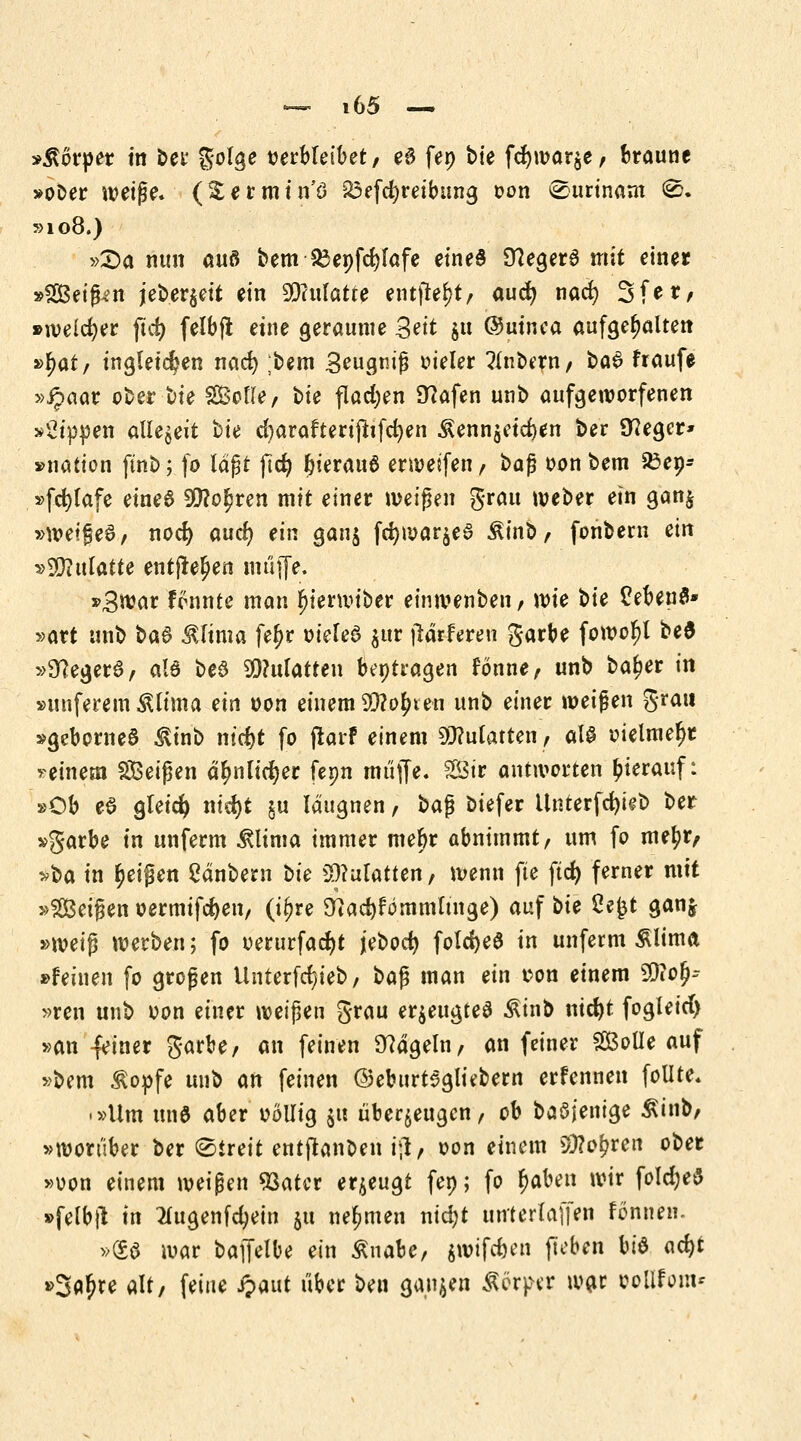 »Körper in ber golge verbleibet/ e£ fen bie fd)war$e, braune »ober weife* (^ermin'ö 23efcfyreibung von Surinam 0. »108.) »Sa nun auö bem 83enfd)Iafe eines 9?eger6 mit einer »2Beiß*n jeber$eit ein 99?ulatte entfielt/ aud) nacr; Sfer, »welcher ftcfy felbft eine geraume Seit $u ©uinea aufgehalten »f;at, ingletdjen nad) ;bem 3eugriß vieler Zubern/ ba$ fraufe »ipaar ober hie SBotte, bte flachen Olafen unb aufgeworfenen kippen allezeit bie d)araftertfttfcr;en $enn$etd)en ber Sieger* »nation ftnb; fo lagt ftd? &ierau6 erweifen, 1>a$ von bem 33ep- »fcfylafe eines 99?o£ren mit einer weißen grau weber ein gan$ »weifet, noefy auefy ein gan$ fcfywarjeö £inb, fonbem ein vWlnlatte entfielen muffe. »3war rannte man f)ienviber einwenben, wie hie £eben$» »art unb ba$ JUtma fe^r vieleö $ttr jlärfrren garbe fowol)l bed »SKegerd, als be6 9Q?ulatten betragen fönne, unb ba^er in »unferem Älitna ein von einem Wlofyxen unb einer weifen grau »gebornea &inb nt'cfjt fo frarf einem Mulatten, aU vielmehr > einem SBeißen äf;nlid?er fepn muffe. 2Öir antworten hierauf: »Ob eS gleich ntd)t ju läugnen, i>a$ biefer Unterfdjieb ber »garbe in unferm &lima immer mebr abnimmt, um fo metyr, »ba in Reifen Sänbent hie ^Matten, wenn fte ftcfy femer mit »SIBeißen vermifcfyen, (i^re 3tad)fömmltnge) auf bte 2e£t ganj »wei$ werben; fo verurfacfyt jebod) fold>e6 in unferm 5Uima »feinen fo großen Unterfd/ieb, t>a$ man ein von einem SDiofj-- »ren unb von einer weißen grau erzeugtes Äinb nid)t fogleid) »an -feiner garbe, an feinen hageln, an feiner SBolIe auf »bem $opfe unb an feinen ©eburtagliebern erfennen follte. • »Um unö aber völlig $ti überzeugen, ob baöjenige Äinb/ »worüber ber ©treit entftanben ig., von einem 9)?o£ren ober »von einem weißen 93ater erzeugt fep; fo r)aben wir fold)e$ »felbft in Ihtgenfcfyein 511 nehmen nid)t unterlaffen fönnen. »(£6 war baif^be ein ßuabe, $wifd)en (leben Vi$ acfyt »3flr)re alt, feine Jpaut über ben ganzen Äer^r w^r vollem*