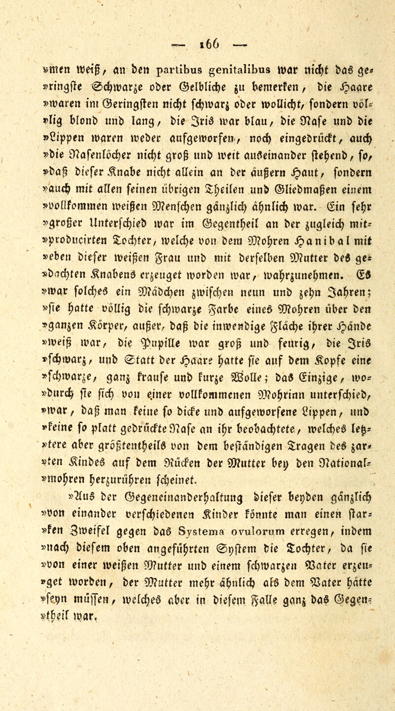 bitten Weiß, (UV ben partibus genitalibus War tltcfyt ba§ $e* »ringfre <&<fy\yat'6e ober ©elblicfye $u bemerFen, bte Jpaare *>waren int @ertngjten nidjt fd?war$ ober wollidjt, fonbern oöl* *>Iig blonb unb lang, bte 3ri3 war blau, bte 9?afe unb bte »Sippen waren weber aufgeworfen, nod) eingebrücft, aud) ^bie Sttafenlocfyer nidjt gro§ unb mtt attfleinanber ftebenb, fo, *baf? tiefet $nabe nid)t allein an ber augern JP>aut / fonbern y>au$ mit allen feinen übrigen Seilen unb ©Iiebmaßen einem »ooüfommen weißen Wenfcfyen gän$It'd) älmlid) war. Sin fe£r »großer Unterfc^teb war im ©egent^eil an ber $ugleidj mxU »piobucirten &od)fer, welche oon bem SÜ?obren ipantbal mit »eben btefer weisen grau unb mit berfelben Butter be$ ge= »backten $nabenö erzeuget worben war, wa£r$unebmen. (£3 »war foldjeS ein Sftäbcfyen $wifd?en neun unb §el?n Sauren; »fte fyatte »ollig bte fd>war§e %athe eined 99?obren über hext *gan$en Körper, außer, ba$ bie inwenbige gläcfye tytet ipänbe »weiß war, bie ^pttpifle war groß unb feurig, bie 3ri# »f$war$, unb &tatt ber derart? fyatte fte auf bem ivopfe eine »fd)war?e, gan$ fraufe, unb Fur$e Solle; bau (Sinnige, wo* »biircfc jle fid) oou ejner ooUfommenen 9)?ofjrimi untttföub, »n^ar, ha$ man feine fo biefe unb aufgeworfene Sippen, unb »Feine fo platt gebrückte 9?afe an if>r beobachtete, welches U%* »tete aber gr6j3teut£eif$ von bem befMnbigen fragen be$ $ar* »Jen ^inbea auf bem ^tiefen ber Butter bei; ben Stationär* »moljren £equrttjjreu fdjetnet. »#u3 ber ©egenetnanberfjaftuug biefer bepben gän^Iid? »von einanber oerfc^iebenen ^t'ttber fomtte man einen fiat= »fen Zweifel gegen ba§ Systema ovulorum erregen, inbem »nad) biefem oben angeführten d^pftem bie $odjter, ba fit »oon einer wetzen Butter unb einem fd)War$en 93ater er^eu* »get Worten, ber Butter mebri^nlid? aB bem 93ater fyätte »feijn muffen, welches aber in biefem %aü$ gan§ ba$ ©egen-: »t&eif war.