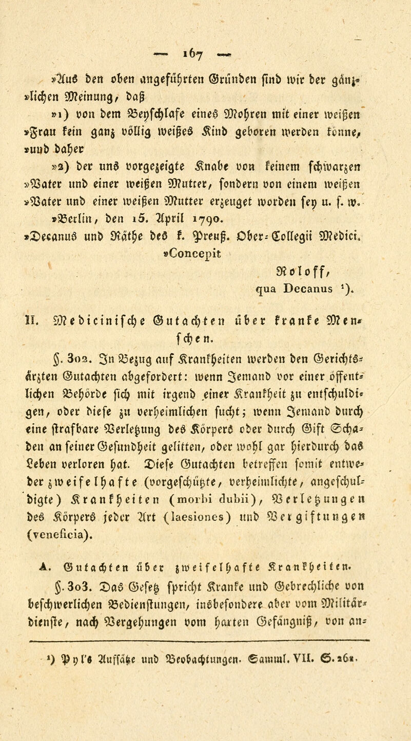 j^uS ben oben angeführten ©runben ftnb wir ber ganj* »Itdjen SStteinung, bag »1) oon bem £3enfd}lafe eineö 9Q?o$ren mit einer wcijjen »grau fein gan$ oöllig wetgeö $inb geboten weroen fcnne/ »uub bafjer »2) ber «na oorgejeigte £nabe oon feinem fd?ioar§en »Vater nnb einer weißen 99?utfer, fonbern oon einem weisen »Vater unb einer weifen fluttet erzeuget werben fep u. f. w« »25etlin, ben i5. llytil 1790, »£>ecanuö unb Dtät^e beö f. $reuß. Ober--(Eollegtt 99?ebici. »Concepit S^otoff, qua Decanus *)« IL Sttebtctntfdje ©utacfjten über franfe 50?en* fd?en. §. 3os. 3» 23e$ug auf Äranf^etten werben ben ©ericfytö* $r$ten ©utacfyten abgeforbert: wenn Sem&nb vor einer.offene*' liefen &ef?örbe ftd? mit trgenb einer Äranfl^ett $u entfc^ult>t^ gen, ober biefe $n oerf;eimlid)en fucfjt; wenn Semanb burd) eine jlrafbare Verlegung beö Körpers ober burd) @ift (Scha- ben an feiner ©efunb^eit gelitten, ober wobl gar $ierburcf> ba$ Seben verloren f>at. £>iefe ®utacr)ten betreffen fomit entwe* ber zweifelhafte (»o*gefc|i%te, oerr)emiltd;te, angefcfyut- bigte) Äranf$eiten (morbi dubii), Verlegungen be6 Äorper6 jeber 2lrt (laesiones) unb Vergiftungen (veneficia). A. ©uralten u6 er jweif el&afte £ran? Reifen- §. 3o3. £)a6 ©efe§ fprtct>t £ranfe unb ©ebred)lid)e oon befct)werlid)en SÖebienjfungen, inebefonbere aber 00m S9?i(itär* bienjle, naefy Vergebungen 00m garten ©efdngnif/ oon cm* *) ^gfö 2foffafe« unb SSeo&atyuncjen. ©anunl. VII. ©.*6t.