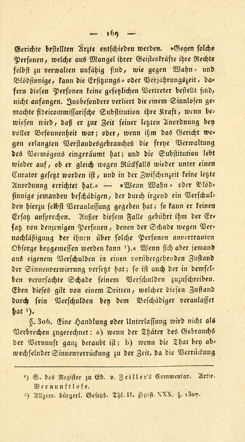 ©ericfyre be|rellten Üv^tt entfc^tebe« werben, »©egen folcfje 3>erfonen, meiere oua SÜ?angel il?rer ©eifleöFrafte tyre 9^ed)te felbjt $u verwalten unfähig finb, wte gegen SBar;n = unb £3l6bftnmge, fann bie €rftjung6- ober Verjährungszeit, ba* fern biefen ^erfonen feine gefejjlicfyen Vertreter befretlt fmb, ntcf)t anfangen. Snsoefonbere verliert bk einem (Sinnlofen ge* machte ftDeicommifiarifc^e 8ub|liiution ü)re&raft, wenn be~ wiefen wirb, \>a$ er $ur Bett fetner legten ^norbnung ben voller £3efonnen£eit war; ober, wenn if;m btö ©ertcfyt we* gen erlangten Ver|tanbe$gebraud)e6 $>k frepe Verwaltung fce8 Vermögens eingeräumt f)at; unb bie (©ubjh'tutton lebt wieber auf, ob er gleich wegen Dtücffallö wteber unter einen Kurator gefegt worben ijt, unb tn ber 3wif$?n$eif feine U$U 2(norbnung errichtet fyaL« — »Senn SÖBajn * ober SMöb* finnige jemanben befcTjdbigen, ber buref? irgenb ein Verfcbuk ^en £ierut fetbjl Veranlaffung gegeben r)at; fo fann er feinen (Erfa£ anfprecf)en. kluger biefem galie gebiert il)m ber (Sr* fa£ von benjentgen ^perfonen, benen ber (Scfyabe wegen Ver* nadjldfugung ber t^nen über folcfye ^erfonen anvertrauten Obforge bepgemeJTen werben fann *).« S&enn ftet) aber jemanb au$ eigenem Verfdjulben in einen oon!bergcf)enben Buftanb ber (Sinnenoerwirrung verfemt r;at; fo iü aud) ber in bemfel-~ ben oerurfacfyte (Scfyabe feinem Verfdjulben äii£ufd)reiben. (£ben biefe3 gilt von einem dritten, welcher btefen Suflanb burd> fein Verfcfyulben bep bem £3efd)dbiger oeranlajfet 5. 3o6. Sine JpanMung ober Unterlaffung wirb nicfyt als Verbrechen zugerechnet: a) wenn ber Stjdter beö ©ebraucfyS ber Vernunft gan$ herauht i|l; b) wenn t)U £r)at bep ah- wtd)felnber (Einnenuerrücfung $u ber 3ettr ta bie Vemicfung *) ©. bog SKcgijter ju (Sb. ». 3 ei It er'ö (Somnurtfar. 2lcfic. Söernunfflofe. -) 2iU£em. bunjerl. Q5efe$&. S$l.Ih £>pifi.XXX. fc. i3o7.