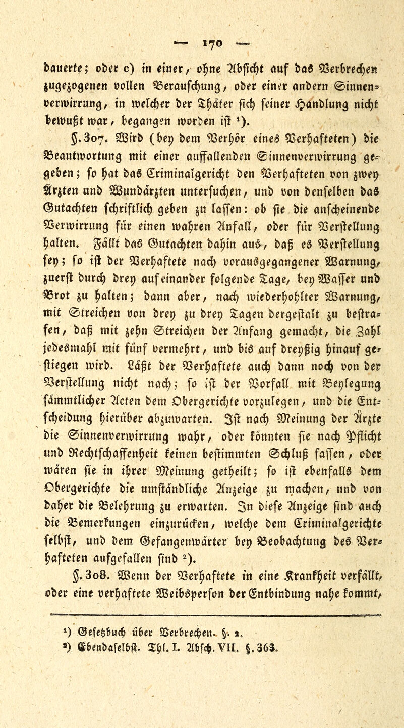 *=— 1*70 *— bauerte; ober c) in einer, ofjne ?Ibftcf)t auf bat Verbrechen autogenen »ollen Beraufdmng, ober ein^r anbern binnen* oerroirrung, tn wetzet ber Später ftcfy feiner Jjanblung nkr)t bewußt war, begangen morgen ijl J). 5.307, 2ßirb (bep bem Verlor einea Verhafteten) bte Beantwortung mit einer auffallenben <£innenoerwtrrung ge- geben j fo §at bat (Sriminalgeridjt ben Verhafteten oon jwep Straten unb 2Bunbdr$ten unterfuct)en, unb oon benfelben bat ®utacr)ten fcfyriftlicr) geben $u laffen: ob jle bie anfdjeinenbe Verwirrung für einen waf;ren Unfall, ober für Verkeilung galten. ftälltbat ®utaä)tm balu'n au£, bafj et Verkeilung fep; fo tjt ber Verhaftete nad) vorausgegangener SBarmmg, $uerflt burd) brep aufeinanber folgenbe Sage, bepSBafjer nnb Brot $u galten; bann aber, nacfy mieberf)ol?lter 2Barnung, mit (Streichen oon brep $u brep Sagen bergejtalt $u beflra* fen, bafj mit $ebn @tretd;en ber Anfang gemacht, bie 3<*|l jebeöma^l mit fünf oermer)rt, unb bit auf brepjjig hinauf ge-- fliegen wirb. 2ä$t ber Verhaftete aucfy bann nodj oon ber VerjMIung nicfyt nad); fo ijt ber Vorfall mit Bepfegung fdmmtlic§er bieten bem Obergerid)fe oor^ulegen, unb bie (Snt= [Reibung hierüber abmatten. 3(t nad) Meinung ber ilttft bie ^innenoerwirrung wa£r, ober fonnten fie naefy $fltd)t unb SKecfytfcfyajfenfjeit feinen beftimmten ®d?luj$ faffen, ober waren fte in t£rer Meinung geteilt; fo i\t ebenfalls bem Obergeridjte bie umftdnblic^e 2ln£eige ju machen, unb oon baljer bte Belehrung $u ermatten. 3n tiefe 2(n§eige ftnb autfy bie Bemerkungen einjurücfen, meiere bem (£riminafgertc$te felbjl, unb Dem ©efangenwdrter bep Beobachtung bet Ver* hafteten aufgefallen fmb *). §.3o8. Sßenn ber Verhaftete tn eine &ranfr)eit oerfdllt, ober eine oer^aftete SeibSperfon berSntbinbung naljefommr, *) ©efe£fcudj ü&ec SSet&rec&ett. §*. 1. s) (S&enoafel&fl. Xfal. 2lfcf$.VII. §.363.