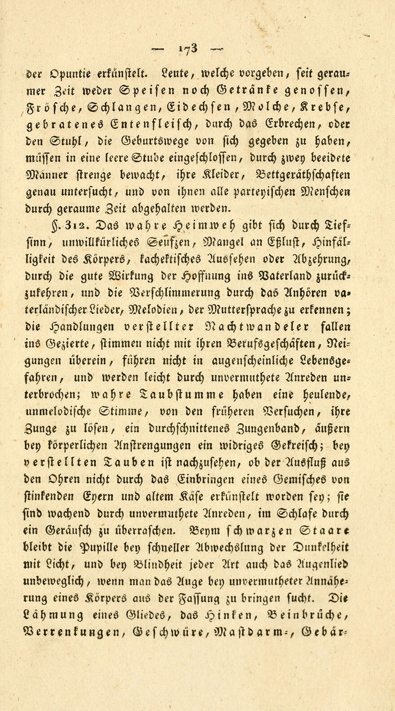 oer Opuntie erfunjlelt. 2eute, *»eT$e potßebm, feit gerau* mer Bett weber 0»eifen nod) ©etrdnfe gen offen/ gröfcfye, @ erlangen, (Sibed)fen,9!}?old)e,£rebfe, gebratenes (Sntenfleifd), burd) baö (Erbrechen, ober ben ®tu£l, t>fe ©eburtawege oon fid) gegeben $u §aben, muffen in eine leere ®tube eingefdjloffen, burd) §wep heeiheU Scanner flrenge \>e\vad)tf iljre Kleiber, £3ettgerdtljfd)aften genau unterfudjt, unb oon t^nen alle partepifcfyen 93?enfcf)en burd) geraume Seit abgehalten werben. §. 312. 2>a$ waljre ^einnve^ gibt ftd) burd) £tef-- ftnn, immillfürlicljeS Senfjen, Mangel an (|f$Iujr, Jpinfdl- ligfeit bea Äöroerä, fad)eftifd)eS 2fii$fe$en ober 2lbje£rung, burd) bie gute SBirfung ber Hoffnung in$ SSaterlanb jurucf- lufefjren, unb tie 23erfd)limmerung burd) baö 2ln$oren oa* terldnbifcfyer lieber, 5[)?efobien / ber 9)?utterf»racf)e |u erfennen; bie Jpanblungen o er ji elfter 32ad)tn>an beler fallen in6 ©eierte / jtimmen nid)t mit i^ren 23eruf6gefd)dften, Nei- gungen überein, fuhren nid)t in augenfd)einlid)e 2eben8ge* fahren, unb werben leicht burd) unvermutete 2fnreben un* terbrod)en; mafjre Saubjiumme £aben eine £eulenbe, unmelobifcfye (Stimme, oon ben früheren 93erfud)en, iljre 3unge $u löfen, ein burd) feimitten e# 3nngenbanb, äußern bep forderlichen ?lnjkengungen ein nnbngeS ®efreifd); ben »erstellten Sauben iffc nad)$ufe!jen, ob ber 2fa6fluß aus ben Dljren nid)t burd) ba§ (Einbringen eines ©emifcfceS oon flinfenben Spern unb altem Ädfe etfiinjlelt worben feo; flf ftnb wacfyenb burd) unoermutljete 2lnreben, tra (Schlafe burd) ein ©erdufd) §u tiberrafdjen. 53epm fd) morgen ©taare bleibt t>ie Pupille bep fctyneller 2lbn?ed)6fung ber £>unfdfjeit mit $id)t, unb bep 23linb[jeit jeber 2lrt and} ka$ ?lugenlieb unbeweglich, wenn man ba$ Huge bep unvermuteter ?innd(je' rung eine6 ÄörperS auö ber gaffung ju bringen fud)t. £)ie Cdfjmung eineö ©liebeö, baö iptnfen, 53 ein brücke, 93errenfungen, ©efcfywure, ^Ujtbarm--, ©ebdr-