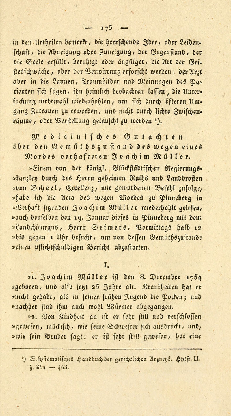 — i^5 — in ben Urzeiten bewerft, bie J)errfd)enbe 3^/ ober Ztibtn* fc^aft / bie Abneigung ober Zuneigung, ter ©egenjlanb, ber bte <&uU erfüllt, beruhigt ober dngjliget, bie 2(rt ber ©ei- (Ieafc^ivdd?e, ober ber Verwirrung erforfcfyt werben; ber2lr$t aber in bie Saunen, Sraumbilber unb Meinungen beS Pa- tienten ftd> fügen, tyw jjeimltd) beobachten lüften , bie Unter- fudjung mefrrmajjf wieberljof?Ien, um ftd) burefy öfteren Um- gang Sutrauen &u erwerben, unb ntd?t burefy lichte Bwifc^en- rdume, ober Verkeilung getäufcfyt ju werben 1)« bebtet nifdjeS ($utad)ten über ben © e m ü t Ij 6 $ u jl a n b b e 6 wegen e i n e $ SQforbeS verhafteten 3 o a dji m SK u II u. »(Sinem oon ber Fonigt. ©lücfftdbtifcfyen EKegierungfl- »Fan$len burefy beö Jperrn geheimen dlaty$ unb SanDbrojten »pon @cfyeel, (Sjrcellenj, mir geworbenen 23efe£l $ufolge, »^abe icfy bte 2lcta beö wegen 2)?orbe$ $u ^inneberg in »Verljaft (ijjenben 3flfld)im SO?i'ifIer wieber^oljlt gelefen, »aud) benfelben ben 19. 3<wuar biefeS in ^inneberg mit bem »2anbdjinirgu3, iperrn <2eimer£, Vormittags Ijalb 12 »bi$ gegen 1 Uljr he\nd)tf um oon beffen @emütlje$ujtanbe »einen pflicfytfdjulbigen £eri$t a^^upatten. I. »1. 3<>od)im $?uHer tfl ben 8. £)ecember 1754 »geboren, unb atfo je£t 25 3^* dt* ^ranf^eiten fyat er »nid)t gehabt/ al6 in feiner frühen Sugenb bte $>ocfen; unb »nad^er jtnb if)tn and) wof)l SBürmer abgegangen. »2. Von $inbf)eit an ift er fefyr füll unb oerfcfyfoffen »gewefen, mücfifd), wie feine €>d>we|ler ftd) attSbrücft/ unb, »wie fein trüber fagt: er iß fe^r jtitl gewefeii/ £at eine l) <B. fp{lematifd)e§ £ant>t>u$&er gmcfctU^cn Slpjneof. £ptft. II. §. 362 ~ 463.