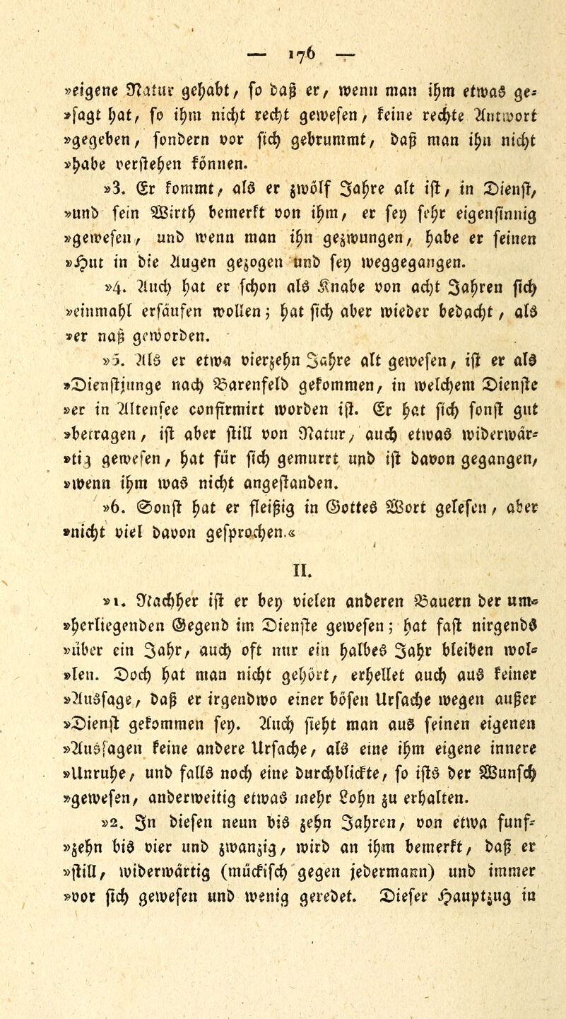 »eigene %laiuv gehabt/ fo bag er, wenn man ifjra ttwa$ ge* »fagt \)<xtf fo t^iu nicfyt red)t gewefen/ feine rechte Ummvt »gegeben, fonbern t?or fid) gebrummt, baß man tyn nicfyt »^abe oerjte^en fonnen. »3. (Sr fommt/ alö er $wölf 3ä^e alt tjl/ in £>ienjl, »unb fein 2Birt(j bemerft oon if?m/ er fep feljr eigenfinnig »gewefen 7 unb wenn man tfm gezwungen, fjabe er feinen vSpnt in bte klugen gebogen tmi> fep weggegangen. »4. lind) §at er fcfyon al6 $nabe von ad)t Sfl^en ftcfy »etnma&l erfdufen wollen ; £at ftd) aber wieber bebac^r / aB »er naß geworben. ' »5. 3U3 er etwa oier$e£n Sajjre alt gewefen/ i(l er als »£>ienjtjunge nad) £>arenfelb gefommeti/ in welchem ©ienjte »er in Mtenfee confirmtrt worben tjr. (5r §at fid) fonjt gut »berragen, ijt aber ftill t?on 9?atur/ auc§ et\w$ wiberwar* »ti^ gewefen, §at für fid) gemurrt unb i)l batton gegangen/ »wenn ü)m ma$ ntcfyt angejlanben. »6. @onfr f?at er fleißig in ©otteS ££ort gelefen, aber »nicfyt oiel baoon gefprocfyen.« IL »1. S^adjfjer tfl er bep »ielen anberen dauern ber um« »^erltegenben ©egenb im £>ien]le gewefen; fyat fajt nirgenb$ »über ein 3al)r, aud) oft nur ein £albe6 3a£* bleiben wot* »leu. Qod) fyat man nicfyt gehört, erhellet aud) auB feiner »3fu3fage, ?>a$ er irgenbwo einer bofen Urfadje wegen auger »£>ienjt gefommen fep. Tind) fte^t man auB feinen eigenen »2luäfagen feine anbere Urfadje, al3 eine t!?m eigene innere »Unruhe, unb falls nod) eine burdjblicfte, fo tftS ber 2Bunf$ »gewefen/ anberweitig et\va$ me^r 2o$n §u erbalten. »2. 3n biefen neun b:6 $e£n S^ren, oon etwa funf- »$elm btä oier unb $wan$ig, wirb an tljm bemerft/ bag er »|liU/ wiberwdrtig (mücftfd) gegen jebermamt) unb immer »oor ftcfy gewefen unb wenig gerebet. £>iefer i?aupt$ug in