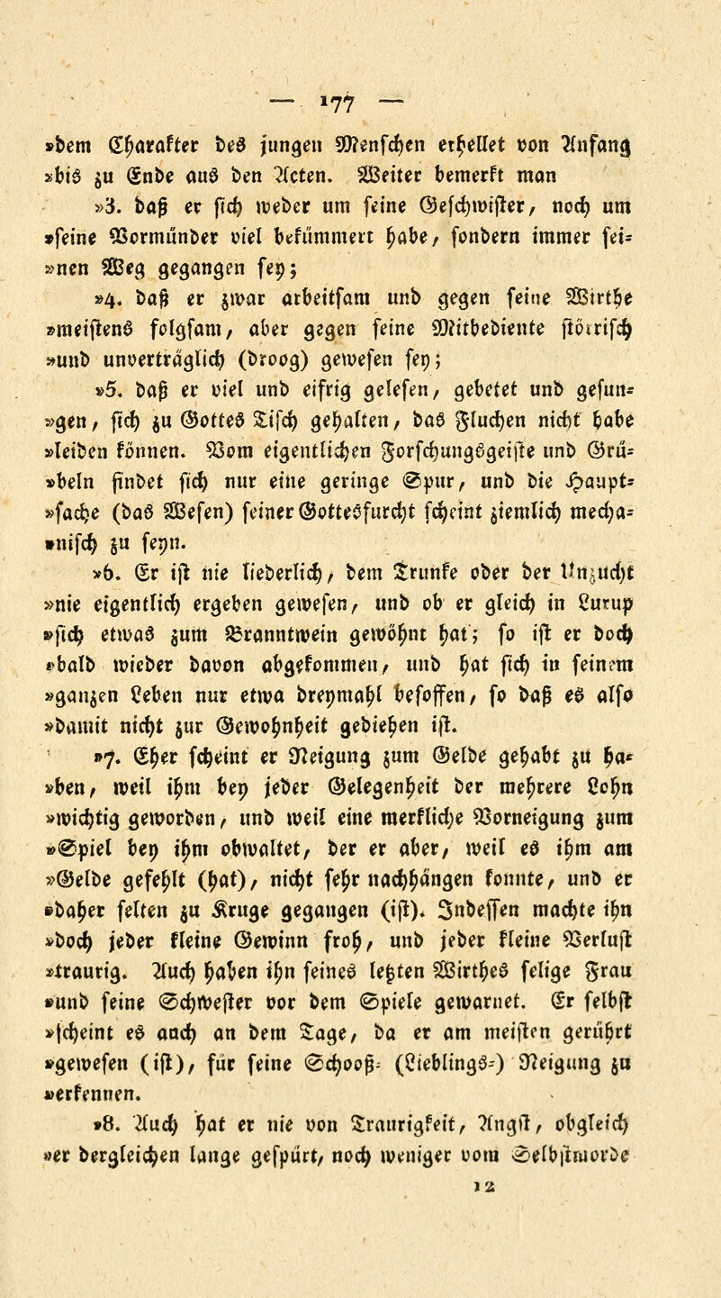 —* »77 — »bem Gtyarafter be3 jungen 9)?enfcf)en erhellet son Anfang »big $u gnbe au$ ben bieten, äßeiier bemerft man »3. bog er fid) webcr um feine Öefcfywijler, nocfy um »feine SSormunber oiel befummelt fyabef fonbern immer fei- »nen 2Beg gegangen fep; »4. ba$ er $war arbeitfam unb gegen feine 2Bitt!>e »met'flenS folgfam, aber gegen feine 9D?itbebiente ftötiifd) »unb unoerträglicf} (broog) gewefen fep; »5. bafj er viel unb eifiig gelefen, gebetet unb gefun- den, ftcfy $u ©otteä £ifd) gehalten, ba$ glucfyen nicfjt fcabe »leiben rönnen. 93om eigentlichen gorfctjungSgeifte unb ©ru- »beln finbet fid) nur eine gelinge @pür, unb iie £aupt* »fadje (ba§ SBefen) feiner (Gottesfurcht fcfyeint $iemlicr; mecfya* »nifcfy $u fenn. »6» (Sr ijt nie lieberltd), bem Siuhfe ober ber üniüßt »nie eigentlich) ergeben gewefen, unb ob er aleid) in Curup »ftd? etwas $um Branntwein gewöhnt f>at; fo i|t er bod) *balb wicber baoon abgenommen/ unb r)at f^ tlt frtneirt »ganzen £eben nur etwa brenmaljl befoflfen, fo baß eS alfo »bamit nicfyt $ur @ewo£n(>eit gebieten ijt. »7. (S^er fdjeint er Neigung jum (Selbe gehabt $u $a* »ben, weil ü)m bep jeber (Gelegenheit ber me^rete 2cfyn »wichtig geworben, unb weil eine merflid;e Ssornetgung $um »@piel bep t£m obwaltet, ber er aber, weil eö t£m am »@elbe gefehlt (£at), nid)t fe^r na^angen fonnte, unb er »ba^er feiten $u Äruge gegangen (ijt). Snbejfen machte tyn »bodj jeber f leine Gewinn fio£, unb jeber fleine 53etfujl »ttautig. 2lud) £aben tyn feinet legten 2Btrt£e$ feiige gtau »unb feine 0d)Wejter oor bem (Spiele gewarnet. (£r felbfl »(cfyeint ee and} an bem Sage, ta et am meijten gerubtt; »gewefen (ijt), für feine ®d)oop (Ciebltng6-) Neigung ja »erfennen. »8. lind) fyat er nie oon Sraurigfeit, ?(ngtf, obgleich «er bergleicfyen lange gefpiirt, nocfy weniger 00m ^elbfnuorDe 12