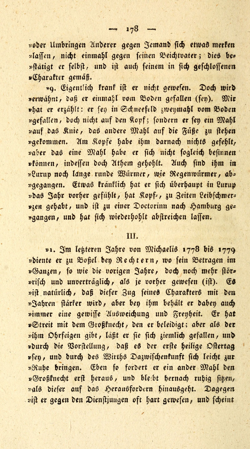 »ober Umbringen Ruberer gegen Semanb ftcfy erwaö merfen »laffen, nid)t einma^l gegen feinen $3eid)tt>ater; bteö be* »ftätigt er felbft, unb i\\ aucf; feinem in fid> gefdjlojfenen »(Sjwrafter gemäjj. ^9. (Eigentlich Franf tfl er nidjt gewefen. £>od) wirb »erwähnt/ baß er einmal com 23oben gefallen (fer>). 90?tr »{>at er erjagt: er fei) in ©cfcneefelb &wei;ma£l oom 23oben »gefallen, bod? nicfyt auf Un $opf; fcnbern er fep ein 9}?a£l »auf baö An«/ t>Q$ anbere SCttaljl auf bte Stijje ju jlejjen »geFommen. 2fm £opfe ^abe t^m barnad) ntcf)t0 gefehlt/ »after t>a& eine 99?al)l fyabt er ftd) nidjt fogleicty beftnnen »fonneii/ inbeffen bod) 2ltfjem ge£ol)lt. 2(ud) ftnb t^ra in »ßurup nod) lange runbe SOBiirmer/ wie SKegenwtirmer/ ab* »gegangen. (£t\va$ fränflid) fyat er ftd) überhaupt tn Curup »ba$ 3«^ oorljer gefüllt/ fyat Äopfc/ $u Seiten Ceibfdjmer- »$en gehabt, unb ijl gu einer £>octorinn nad) Jpatnburg ge- gangen/ unb f)at ftcfy wieberljoljlt abjireic^en lajfen. » III. »i. 3m lederen 3^re oon 9Q?id)aeli$ 1778 hi$ 1779 »biente er §u SSofjel ben 9ted)tevnf wo fein betragen im »©an^en/ fo wie bie oorigen Sö^re/ bocfc ttodt) me£r j?or* »rifcfy unb unoerträglid) / al# je oor^jer gewefen (ijl). (£3 »ifl. natürlich / baf biefer 3ug fetneö (SfwrafterS mit Un »Streit (tärfer wirb/ aber ben tfjm behalt er habet) and) »immer eine gewiffe #uSwetcfyung unb gret^eit. (£v fyat »Streit mit bem ©roj?Fned)t/ ben er befeibt'gt; aber al6 ber »ifjm Ohrfeigen gibt/ lagt er fie ftd) jtemlid) gefallen/ un& »burcfy bte 53orjlellung / $>a$ e0 ber erfte ^eilige öftertacj »feo/ unb burd) beö SirtljS 2>a§wifd)enFunft (td) leicht $ur »dtutye bringen. (£ben fo forbert er ein anber 50?a^I t>m »®ro§fnedjt erfl ^erauö/ unb ble:bt &ernad) ru^ig fi(jen/ »al& biefer auf $a$ iperau^forbern £mau6ge$t. dagegen »iß er gegen ben 2)ienj!jungen oft Ijart gewefen, unb fcfyeint