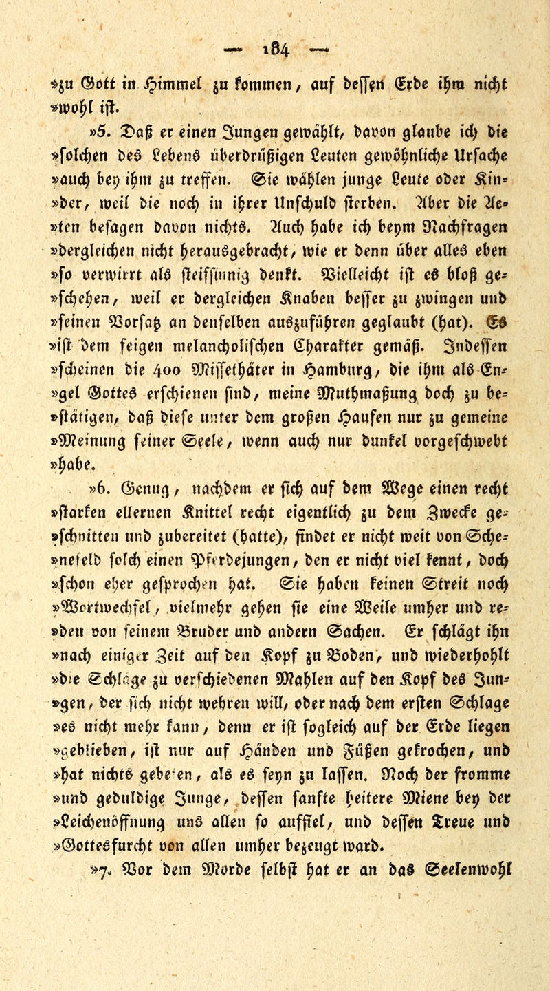 »$u ©ött ttt. ipimmei $u fommen / auf beffen (£rbe t$ra nicfyt »woljf tjl. »5. £>a|j er einen Sungen gewählt/ baoon glaube id> bte »folcfyen bed bebend liberbrußigen Ceufen gewöhnliche Urfadje »aud) bep i|ut §u treffen. <2>te wählen junge Ceufe. ober Äüi* »ber, weil bte nocfy in i£rer llnfcfyulb fterben. ?iber bie 2le» »ten befagen bauen nichts. 2lud) ^abe td) bepm 9?ad)fragen »bergleidjen nidjt herausgebracht, wie er benn über alled eben »fo oerwirrt alö fteiffinnig benft» 93ielleid)t ij! e0 bloß ge* »fdjeljen, weil er bergleicfyen Änaben beffer $u zwingen unb »feinen 93orfa$ an benfelben auszuführen geglaubt (fyat). <£$ »tjt bem feigen melandjolifdjen (£f>arafter gemäß. Snbeffen »fdmnen bte 400 SQ?i|fe(^dter in Hamburg/ bie i(>m alö <5n* »gel ®otte6 erfc^ienen jmb, meine 9D?utbmaßung bod) §u be- »fiärigen, baß biefe unter bem großen ipaufen nur $u gemeine »Meinung feiner @eele/ wenn aud) nur bunfel oorgefcfywebt »Ijabe. , »6. <2kmig, nadjbem er ftcfy auf bem SCßege einen red)t »ftarfen elleruen Änittel redjt eigentlich $u bem Swecfe ge- »fcbmtten unb ^bereitet (§atte)f ftnbet er ntc^t weit oon @d)e- »nefelb fefd) einen <jpferbejungen, ben er nicfyt oiel fennt, boc^ *fd)on e^er gefprocfyen £at. (Sie £abcn feinen Streit nod) »SBcrfwecbfef / otefme^r ge^en fte eine SSßeile untrer unb re- iben oon feinem 33ruber unb anbern 0ad)en. (£r fcfyldgt iljn »nad) einia.tr Seit auf ben £opf $u ^oben, unb wieber^o^lt »b*e gcfytege \\x oerfd^iebenen SOfa^len auf ben &opf beö Sun* »gen, ber fid) niebt webren will/ ober nad) bem erjren 0d)lage »eä nid)t mebr fann / benn er ijl fogleid) auf ber (Srbe liegen »geblieben, t)l nur auf ipänben unb güßen gefroren/ unb »f)at nid)t6 gebe'en, alö e$ fetjn $u Iaffent dlod) ber fromme »unb gebulbige Sunge, beffen fanfte $eitere Sföiene be# ber »Leichenöffnung und allen fo aufjtel, unb beffen Sreue unb »®ofteSfurd)t oon allen um^er bezeugt warb. »7* 93or bem Sftorbe felbfl fyat et an ba$ @5eeIenwo£I