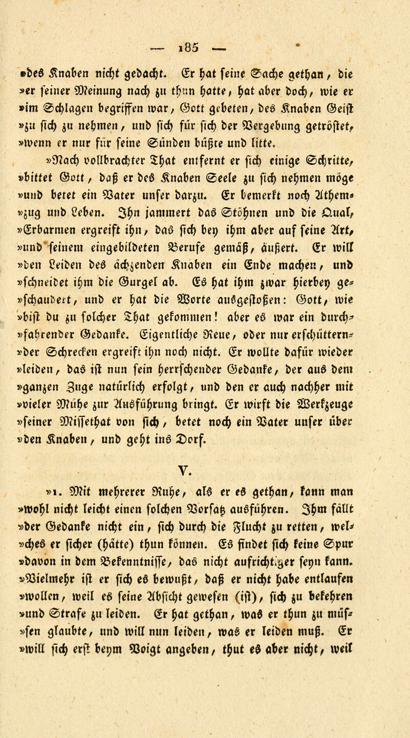 »beö Knaben titelt $ebad)t. Er £at feine &ad)e getban, bte »er feiner Meinung nad) $u t^nn r)ött?/ ^at aber 1>od), wie er »im 0d)lagen begriffen war, @ctt gebeten/ beö Knaben ©eijl Hu fid) hn nehmen, unb ftcf> für ftd) ber Vergebung getröjter, »Wenn er nur für feine ©ünben büßte unb litte« »9?ad) vollbrachter Zfyat entfernt er ftd> einige «Schritte, »bittet &ott, bog er beö Knaben (Beele $u ftd) nehmen möge »unb betet ein Sßater unfer bar$u. Er bemerft nod> 2ftfjem* »iu$ unb Üeben. 3fJ*t jammert ba$ ©tonnen unb t>ie CUial, »(Erbarmen ergreift i$n, baö jld) bep t£m aber auf feine 2frt/ »unbrfeinem eingebifbeten Berufe gemäß, äußert. Er will »ben Reiben beö äd>$enben Knaben ein Enbe machen, unb »fd)neicet ifjm bte ©urgel ab. ES §at u)m §war ^ierbep ge* »fdjaufcert, unb er fyat t>ie SBorte ausgeflogen: ©Ott, wie »btji bu $u fotd)er Zfyat gefomnten! aber ed war ein burd)* »faljrenber ©ebanfe. Eigentliche £?eue, ober nur erfdn'ittern^ »ber (Scfyrecfen ergreift ii)n nod) nidjt. Er wollte bafür wieber »leiben, ba§ tft nun fein fjerrfdjenber ©ebanfe, ber auö bem »ganzen 3uge natürlich erfolgt, unb ben er and) nad)l)er mir »oieler 50?üt>e $ur tfuafüljrung bringt, Er wirft bte 2Berf$euge »feiner 50?if[et£at oon fid), betet nod) ein 93ater unfer über »ben Knaben, unb gel)t üt6 £>orf. V. »i. 95?t't mehrerer 9?ur)e, al£ er eö get^an, fann man »Wor)l nid)t leicht einen folgen 93orfa£ ausführen. S§*W fallt »ber ©ebanfe nicfjt ein, ftd) burd) t>ie gluckt $u retten, wel* »d)e6 er ftdjer (§atte) t^un fönnett« ES ftnbet jtd) feine 0pur »baoon in bem Söefenntniflfc/ ba$ nidjt aufrichtiger fepn fann. »93telnte£r ift er ftd) e$ bewußt, hafi er nidjt ^abe entlaufen »wollen, weil es feine 2fbftc!)t gewefen (ijt), ftd) $u Meeren »unb Strafe $u leiben. Er §at getrau, wa0 er tl)un $u muf* »fen glaubte, unb will nun leiben, was er leiben muß. Er »will ftd) erfi bepm *8oigt angeben, t&ut e$ aber nidjt, weil