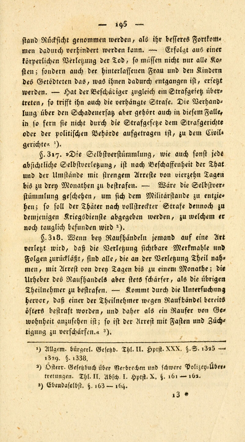 ftanb DiucFftcf>t genommen »erben , ata tljr beffereö gortfottt* men baburd) uer^t'nbert »erben fann. —- Srfolqt aus einer förderlichen 23erle£mig ber %ot>, fo muffen nid)t nnr alle £o* ßen; fonbern aud) ber r}interlaffeuen grau unb ben Äinbern be6 ©etobteten t>a$, »aO t^nen baburc^ entgangen iß, erfe£t »erben. — Qat ber&efdjäctger juglcirf) ein ^trafgefejj über* treten / fo trifft ir)n aud) t>k verhängte @träfe* £)te 93err;anD- lung über ben 0d?abenerfa$ aber gehört aud) in biefemgalle, in fo fern fie nid)t burd) t>ie @trafgefe$e bem «Strafgerichte ober ber politifdyen $3e£orbe aufgetragen tjt, $u bem GiotU geriete« *)* 5.317. »£>te ©elbftoerftümmlung, wie aucfc fonjf jebe at)ftd)tltct)e <Selbfberle£ung, ift nad) 23efd)affenr;ett ber Zbat mib ber Umftänbe mit flrengem 2frrejte t>on uierjefm Sagen bis §u bren 2)?onatr;en $u betrafen. — SÖdre t>k 0etbfruer* fiümmfung gefc^c^en, um fid) bem Sföifirärflanbe §u ent$ie* £en 5 fo foll ber Später nad) oollftrecfter Strafe bennod) ja bemjenigen Äriegöbtenjle abgegeben »erben, ju »eldjem er nod) tauglich bcfunben »irb 2). §.318. SGBenn ben 9taufr;dnbetn jemanb auf etne llrt ©erlebt »irb, t>a$ bie SSerlejjung jtdjcbare 9)?erfmable unb golgen gurücfldjst, ftnb alle, bie an ber Sserlejjung $r)etl nar)* tuen, mit 2frreft oon breo Sagen btö $u einem 93?onafr)e; bie Urheber bee SKaufljanbefd aber fter$ fchärfer, al6 bie übrigen Sljeilnerjmer ju betrafen. — £ommt burd) Ue Unrerfudmn<j £erocr, bafj einer ber $r;dfner)mer »egen SHauffcänbel bereits öfters betraft »orben, unb bal>er als ein Käufer oon ©e* »or)nl)eit anjufer)en ijt; fo ift ber ?lrrejt mit gajten unb 3ü^ tigung 51! oerfdjärfen.« 3). ») 2Wg«m. bürgert. ®efe&t>. 3$MI. £ptfr.XXX. §.S. i3?5 — 1329. §. i338. 3) Öftere ®efefc&ucb i'ifcer «Ber&recfcen unb fernere <#oIi$er;:il&«* tretungen. %l)lll. Wd?. L Jpptfl. X, §. 161 —16a. ») <$b«ipafel&fr. $.163—164. i3 •