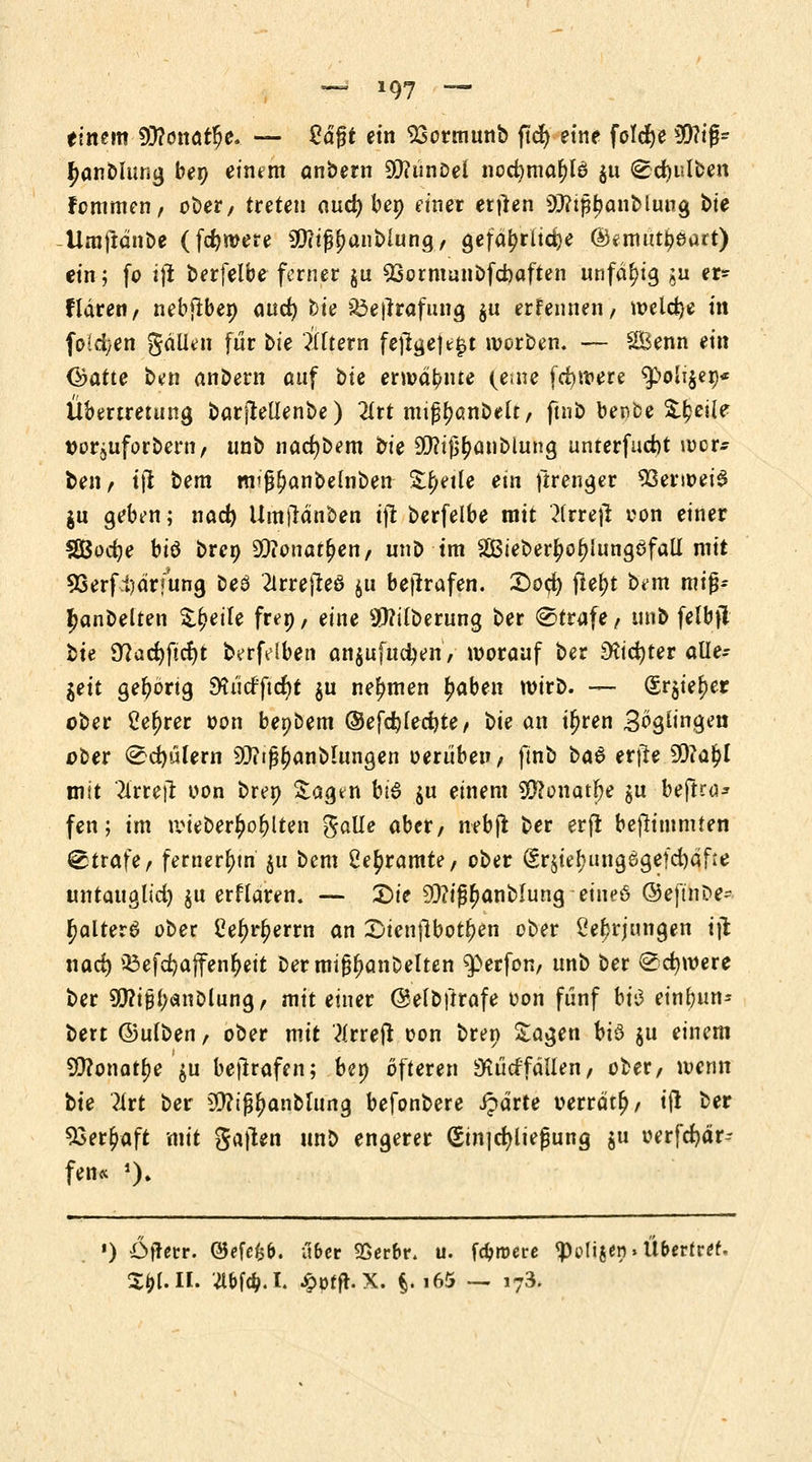 einem 93?onatfje. — M%t ein 23ormunb ftd) eine foldje 5Q?ig- fjanblung ben einem anbem 9D?ünDel necfyma&lö $u (Edjulben Fommen, ober, treten aud) ben Ptner ertfen 9)?tßt)anblung bte Umftdnbe (fernere sßli$$aiMvtn$f gefährliche ©*mutt)eart) ein; fo ijt berfelbe ferner §u 93ornmnbfd)aften unfähig ju er» fldren, nebjtben ouc^ bie $3e|lrafung Su erfennen/ welche in fötalen gäUen für bie Altern fe)lge|t£t werben. — Senn ein Chatte ben andern auf bie ermahnte (eine fettere ^>oli$er)* Übertretung barjMenbe) 2trt mtj^anbelt, ftnb ber-be Zueile ttorjuforbern, unb nacfybem bie 9$iß£anblung unterfudjt wer- ben, ijt bem miß()anbelnben Zijeüe ein ftrenger 93enoei$ jn geben; nad) Umjtänben ijt berfelbe mit 2(rre)l oon einer $Bodje biö bren 9ftonat§en, unb im 2Bteber|)of)iung6fall mit 93erfi)drfung Deö 2trrejleö $u bejtrafen. £0$ jlel;t bem miß* £anbelten Steile frep, eine 9Mberung ber ®trafe, unb felbfl bie 9?ad)ftcf)t berfdben anzuflicken/ worauf ber SKicfyter alle- zeit gehörig 9?üdftcr)t ju nehmen £aben wirb. — (£r$ie£er ober Ce^rer oon benbem ®efd)led)te, bie an i^ren 3ögimgen ober ^cf)üfern ^i^anblungen oerüben, ftnb ba& et\te 50iaj?l mit 2irtejt oon bret) £agtn bi$ $u einem SCftonatfye $u beftro* fen; im wieber^o^lten $a\le aber/ nebjt ber erjl bejlt turnten Strafe, fernerem ju bem £e£ramte/ ober §r$ief)uttgeigefd)dfie untauglid) $u erflaren. — £)te 93?i^anblung eine6 ©eftnbe* ^altera ober Celjrljerm an 2)ienjlbot§en ober ße^rjungen ijt nad) 33efd)affen&ett bermi^anbelten Werfen, unb ber <£d)were ber SQ?ißl>cinölun9, mit einer ©elbftrafe oon fünf bi<3 ein^un- bert ©ulben, ober mit teejt oon bren Sagen U& $u einem 9D?onatl)e $u bejlrafen; ben öfteren 3G t'td'f allen, ober, wenn bie Tirt ber 9D?t^anblung befonbere ipdrte oerrdtf)/ i\\ ber 93er£aft mit ga|len unb engerer (Stnjdjltefjung $u oerfcfydr- fen« *). •) Öfterr. @efefc&. übet SSerbr. u. fernere <poligen»Ü&ertr*f. XffUJi. nm.h jpptft.x. t-»65 — i73.