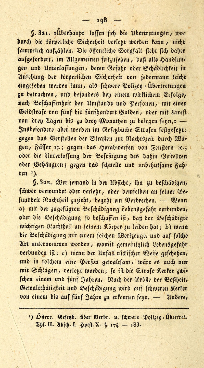 §. 3a 1. »Überhaupt laffen ftcf> bte Übertretungen, wo* burd) bte forpetlid)e €>id)er£eit »erlebt werben fann , nid)t fdmnulid) auftauen* £>ie öffentliche (Sorgfalt jleljt ftd) baf?er aufgeforbert/ tm allgemeinen fefl$ufejjen / ba$ alle ipanblun* gen unb UnterlaJTungen t beren ®efal;r ober ©efydbticfyf'eit in 2(nfer;ung ber förderlichen 0id)erl>eit von jebermann leicfyt eingefeljen werben fann, alö fdjwere ^poli$e» - Übertretungen $u betrachten/ unb befonber3 ben einem wirfltcfyem Erfolge/ siacfy iöefd?affenr)ett ber Umtfanbe unb ^erfonen, mit einer ©elbfirafe oon fünf bi$ fünfljunbert @ulben, ober mit tfrreft tton brep £agen bte j« brep 90?onatf)en $u belegen fenn.« — SnSbefonbere aber werben im ©efejjbucfye ©trafen fejtgefejjt: gegen t>a$ Wertteilen ber £>tragen $ur 9?ac^t6§eit burd) SÖd* gen/ gaff er tc; gegen ba8 iperab werfen von genjtern jc; ober oie Unterlaffung ber 23efeftigung beö ba^in ©eftellten ober ©e^ängten; gegen otö fdjnelle unb unbel/Utfame ga£* ren ')♦ §.322« &er jemanb in ber 2(bficfyt/ tljn ju befc^dbigeiv fcfywer oerwunbet ober oerle^t, ober bemfelben an feiner ©e* fuub^eit 9?acr;tl)eil $u$ier;t, begebt ein 93erbred)en. — Senn a) mit ber ^gefügten Q3efcfydbignng Lebensgefahr oerbunben, ober t>k ^efd)dbigung fo befd)affen ijt, tKiß ber 23efd)dbigte wichtigen 9?ad)tf;eil an feinem Körper $u leiben §at; b) wenn bie iSefdjdbigtmg mit einem folgen Serfyettge, unb auf fold?e 2trt unternommen worbeii/ womit gemeiniglid) Lebensgefahr tjerbunben ijt 5 c) wenn ber Unfall tücfifefyer Seife gefd)e£en, unb in folgern eine $>erfon gewaltfam/ wäre e6 and) nur mit @d)fdgen, oerfe£t werben; fo tjt t>ie Strafe Werfer 0i* fernen einem unb fünf Sauren. 9?ad) ber ©röße ber §Boßr>ett/ ©ewaltt^dtti}feit unb 23efd)dbigung wirb auf fefyweren Werfer oon einem bi$ auf fünf 3a£re $u erfennen fem*. — tfnbere, «————— . . il 1 1 . iiii 1 1 IM *> Offert. @ef<?fc&. übet 93erbr. tt. fernere ^ofiies; * ÜbettieU Z$lll. 2l6fcM. ^ptfl. X. §. i74 — i83.