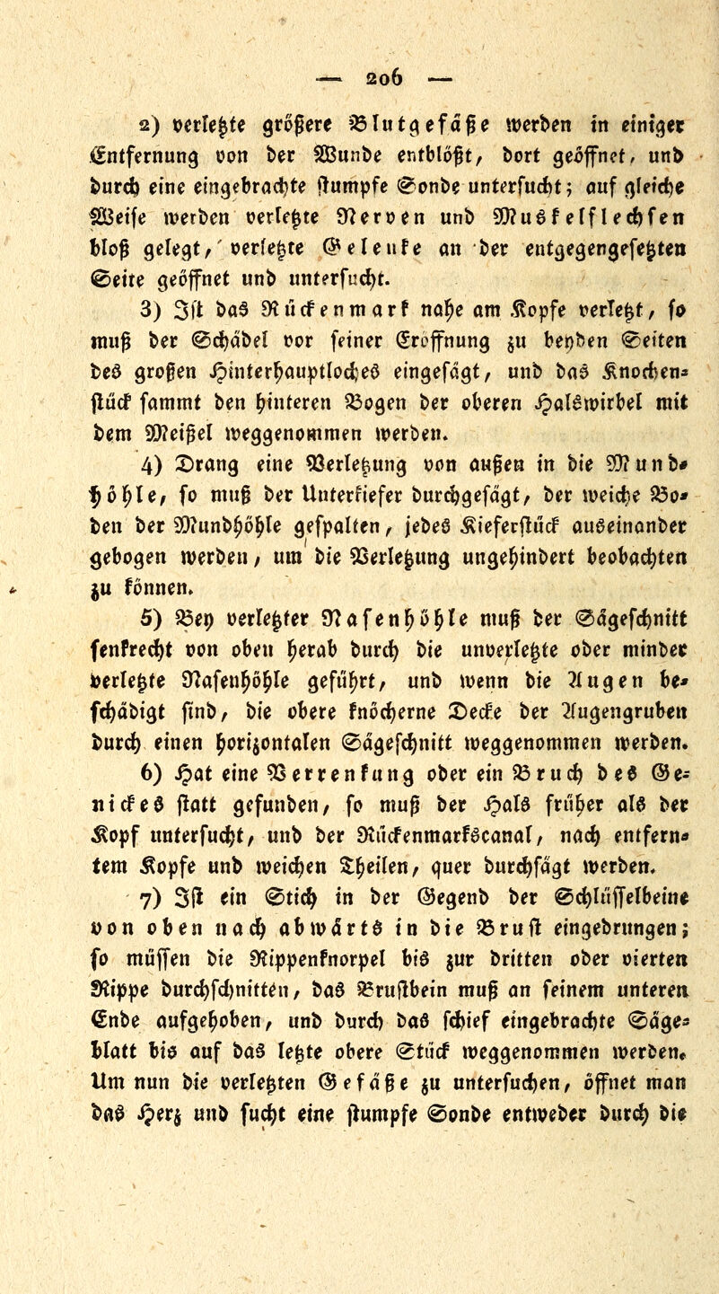 2) verlegte größere ?Mutgefdfje werben in einiget Entfernung oon ber SBunbe entblößt, bort geöffnet/ unb burefe eine eingebrachte ftumpfe (£onbe unterfuebt; auf gleiche fSSetfe werben oerfe^te Heroen unb S0?u6felflecftfen bloß gelegt,'oerfegte ©eleufe an ber entgegengefefcten ^ette geöffnet unb unterfucfyt. 3) Sit ba$ 9Sü<fenmar? na^e am .ßopfe oerlefjt, fo muß ber ®d)äbd oor feiner Eröffnung §« benben Letten beö großen J?hiterfjauptlod;e0 eingefdgt, unb ba$ &nocf>en* flücf fammt ben Hinteren £3ogen ber oberen J?aI6wirbel mit bem Geißel weggenommen werben» 4) 2)rang eine Verlegung oon außen in bte SD?unb# fjofjle, fo muß ber Unterfiefer burcfygefdgt, ber weiche SÖo* ben ber 93?unb£o$te gefpalfen, jebeö Äieferftücf aueetnanber gebogen werben / um bie Verlegung ungefjinbert beobachten $u fönnem 5) Söe» »erlebter 9?afenfjo§le muß ber @dgefd)nitt fenfrecfjt oon oben Ijerab bind) bie unoerlegte ober minbe* toerlegfe 9?afenfjö£le geführt, unb wenn bie klugen be* fcfyäbigt ftnb, bie obere fnocfjerne £>ecfe ber 2Jugengruben burefy einen horizontalen ®ägefd)nitt weggenommen werben, 6) Qat eine 9Serrenfung ober ein $3rud> be$ ©e- nitfeS ftatt gefunbeii/ fo muß ber J?al6 früher als ber $opf unterfucfyt, unb ber SKftcfenmarfScanal, nac^ entfern« (em Äopfe unb weichen feilen, quer burcfyfdgt werben, 7) 31* ein 0ticfy in ber ©egenb ber ©cfyltiffelbein* »on oben naefy abwättö in bie 33ruft eingebmngenj fo muffen bie SKippenfnorpel bte $ur btitten ober eierte« fKippe burd)fd)nitten / btö ^ruflbein muß an feinem unteren €nbe aufgehoben, unb burd) bau fdn'ef eingebrachte ^dge* blatt bis auf ba$ legte obere ©tuef weggenommen werben* Um nun bie oerletjten ©efdße ju unterfucfjen, öffnet man baS J?er$ tmb fucfyt eine Rumpfe ©onbe entweb« buref) bis