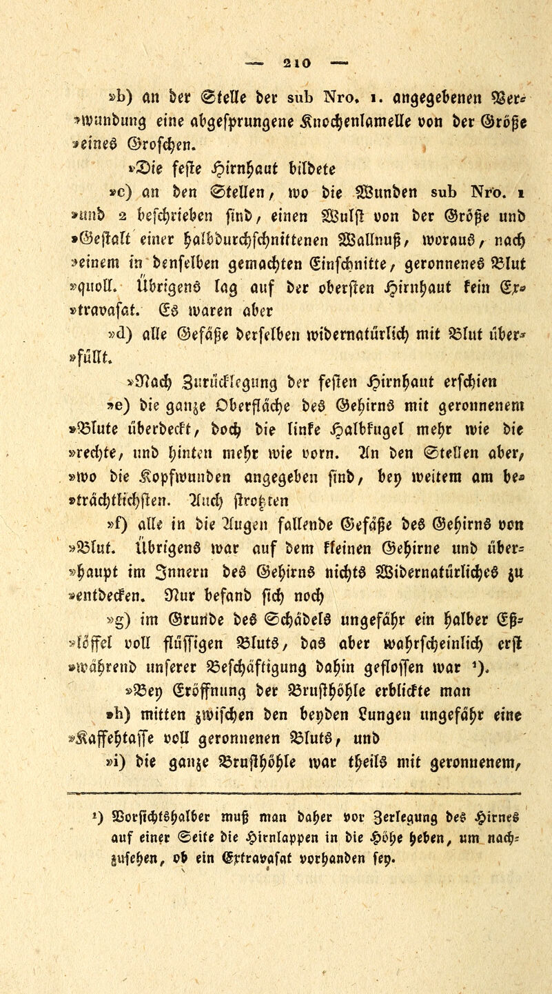 »b) an ber Pfeile ber sub Nro. i. angegebenen 9Ser* *wunbung eine abgerungene £nod)enlamelle oon t>er ©röfje »eines ©rofc^en. »£)ie fefte ipirn^aut btlbete »c) an ben (Stellen, wo bte SBunben sub Nro. 1 nmb 2 befcfyrieben fütb, einen Sulp: von ber ©ro£e unb »(©eftatt*einer £albburd)fd)ntttenen SBallnujj, woraus, nad) »einem in benfelben gemachten ^infd?nttte / geronnenes 23lut »quoll. Übrigens lag auf ber oberjlen Jjirn^aut fein (£r* »traoafat, (£s waren aber »d) alle ©efäße berfelben wibernaturlicfy mit 23lut über* »füllt »9?ad) SuriicHegnng ber feften Jpirn^aut erfc^ien »e) bie gan$e Oberfläche beS ©eljimS mit geronnenem »Q3lute überbeut, bodj bie linfe ipalbfttgel metyr wie bie »recfyte, unb l)intin me^r U)ie uom. 2(n ben ©teilen aber, »wo oie ^opfwunben angegeben ftnb, bep weitem am be* »träcfytlicfyften. Und) flrofren »f) alle in bie fingen fallenbe ©efdfje beS ©efurnS oon »33lut. Übrtgenö war auf bem ffeinen ©e^irne unb über- haupt im Snnern beS ©efjirnS m'cfytS SibernatürlicfyeS $u »entbeden. 9?ur befanb jtd) nocfy »g) im ©ruribe beS ©cfydbelS ungefähr ein falber (£fj* >fcjfel ooll fluffigen SÖlutS, baS aber waljrfdjeinlicf) erfl »wd^renb unferer 23efd>dftfgung bafyin geflogen war 1), *>83en Eröffnung ber 23rujl$6ljle erblicfte man »b) mitten §wif$en ben benben Zungen ungefähr eine »Äaffe&taffe oell geronnenen SSfutS, unb »i) bk ganje ^rujlljo^le war tfjeilS mit geronnenem, *) 95ocf!c^t0^at6er muß man bafjer t>ov Belegung be$ £irne§ auf einer ©eife bie Hirnlappen in bie £c£e tyeUn, um nacfc gufe(>en, ofr ein <5rfra&af«it vorfjanoen fep.