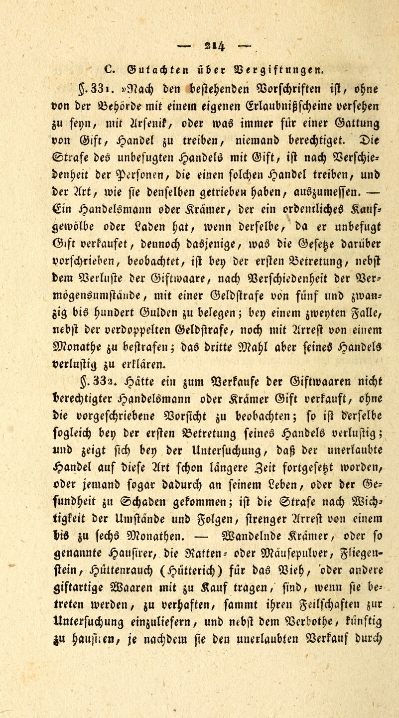 C. ©uf achten über IBer giftungen. 5.33i. »9?ac^ ben bejle^enben 93orfd)riften t(l, o$ne tfon ber 33e£örbe mit einem eigenen (Srlaubnißfdjeine verfemen $u femt, mit #rfenif, ober wa6 immer für einer ©attung von ©tft, Jpanbel $u treiben, niemanb berechtiget. £>ie (Strafe beö unbefugten jpanbelö mit @ift, tjl nacf) 93erfd)ie- benfjett ber tytvtoiun, bic einen folgen ipanbel treiben, unb ber ?lrt, wie fie benfelben getrieben Ijaben, au^umeffen. — €tn JpanbeBmann aber Gramer, ber ein orbemltdjeö $auf* gewolbe ober tfaben f>at, wenn berfelbe, *>a er unbefugt ©ift oerfaufet, bennodj baSjenige, wa§ bie ©efejje barüber vorfcl)rieben, beobachtet, iji bei) ber erflen S3etretung, nebjt bera 93erlujle ber ©iftioaare, nad) 93erfcfyiebenljeit ber 53er- mogenSumftanbe, mit einer ©elbflrafe oön fünf unb $wan- gig bi6 l>unDert ©ulben ju belegen; ben einem $wenten gaüe, nebjt ber oerboppelten ©elbfkafe, nod) mit 2irreft oon einem SSttonatye $u bejlrafen; ba& bvitte 9D?a^I aber feineö ipanbete terlujlig $u erttärem $.332. Stätte ein $ttm 93erfaufe ber ©tftwaaren nid)t berechtigter ipanbel6mann ober gramer ©ift oerfauft, cfync fcie oorgefcf)riebene 33orftd)t $u beobachten; fo ijl b'erfelbe fogleid) ben ber erflen 23etretung feines J?anbel3 »erlujHg; unb $eigt ftd) ben ber Unterfudjung, ba$ ber unerlaubte £anbel auf t)iefe Zvt fcfyon längere Seit fortgefe^t worben, ober jemanb fogar baburefy an feinem Oeben, ober ber ©e- funb^eit ju (Schaben gefommen; ijt bie Strafe nad) 2Bi$* itgfeit ber Umflänbe unb golgen, flrenger Tlrreft 0011 einem liS §u fecfya 50?onat^en. — SBanbelnbe Gramer, ober fo genannte i?auftrer, bie haften-- ober 9#äufeputoer, gliegen- jtein, JJüifenraud) (ipütterid?) für ba$ 93ie$, ober anbete giftartige Saaren mit $u Äauf tragen, ft'nb, wenn fte be- treten werben, ju oer^aften, fammt t^ren getlfcfyaften §ur ttnterfudjiung einzuliefern, unb nebjl bem 93erbotjje, fünfttg |u ^aitjuen, je nad;bem pe ben unerlaubten 93erfauf burd;