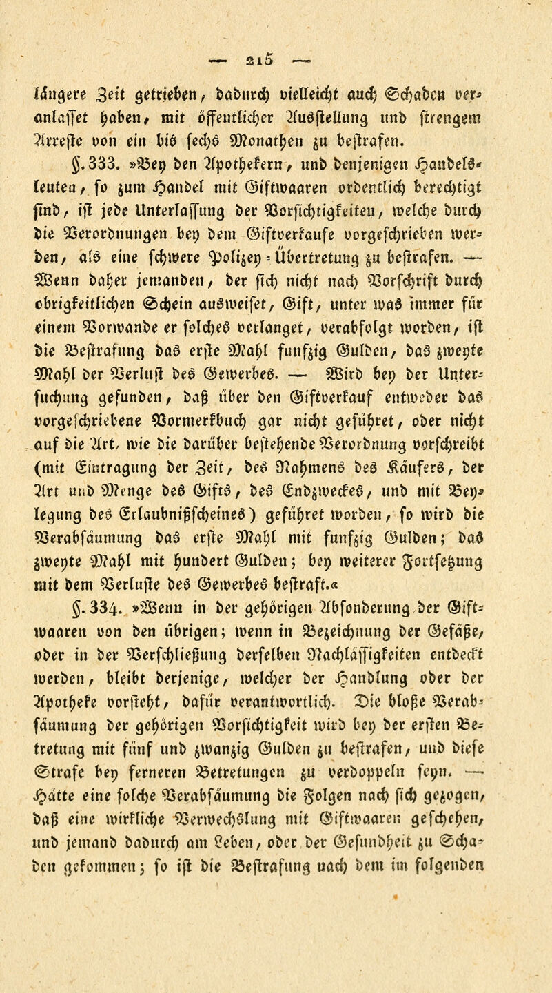 längere £eit getrieben/ babunfy oielleicfyt and) ^cfyabcn oer* onlaffet ^abetw mit öffentlicher 2fu6fleUung unb ftrengem ?lrrejte uon ein biö fed?6 Sftonatpen $u betrafen. J.333. »A3en ben 2(pot£efern> unb benjem'gen JJanbelS* Ieutea, fo jum Jpanbel mit ©iftwaaren orbentlid) berechtigt {tnb/- ijl jebe Unterlaffung ber SSorficfytigfeiten/ welche burd> bie 93erorbnungen ben beut ©iftoerfaufe oorgefd)rieben wer* ben, als eine fcfywere ^oli^en -- Übertretung gu betrafen. — SBenn ba£er jemanbeu, ber ftcf> ntcfjt nad) ^Sorfdjrtft burd) obrigfeitlid)en @d)ein au8 weifet, ©ift, unter wa$ tmmer für einem Söorwanbe er folc^eö verlanget/ oerabfotgt worben, tfl bie Sßejlrafung ba6 erfie 9J?a£l fündig ©ulben, baS $roente 99?al>t ber SSerlujt bea ©ewerbea. — 2ßirb ben ber Unter- fttdmng gefunben, ba$ über ben ©iftoerfauf entweber ba$ üorgejcfyriebene 93ormerfbucf) gar nid)t gefü^ret, ober nicfyt auf bte litt wie tk barüber bejte^enbe^Serorbnung oorfcfyreibt (mit (Eintragung ber 3eit, beS 9?aljmen6 be£ Äauferö, ber litt unb Sftenge be6 CSMft0> bee (5nb$wecfe6, unb mit 23en* legung be£ (SrlaubnißfdjeineS) gefü^ret worben, fo wirb t>ie 93erabfdumung t>a§ erjle 3D?a^l mit fünfzig ©ulben; t>a$ jwepte 9J?a(>l mit ljunbert ©ulben; ben weiterer gortfejjuna, mit bem 53erlujle be$ ©ewerbea bejlrafu 5.334. »äBenn in ber gehörigen 3ibfonberung,ber ©ift- waaren oon ben übrigen; wenn in 23e$eid)iumg ber ©efdfje, ober in ber 93erfd)liej?ung berfelben 9^acl)ldjjigfeiten entbecft werben, bleibt berjenige, weldjer ber Jpanblung ober ber liyoifyeU oorjtefrt, bafür oerantwortlid). Die btofe 23erab-- fdumung ber gehörigen 93orftd)tigfeit wirb bep ber er|len 23e- tretung mit fünf unb $wan$ig ©ulben 51t bestrafen, unb biefe (Strafe bep ferneren $3etretungen §« oerboppeln feptr. — Spätte eine foldje 93erabfdumung bie folgen nad) ftcfy gebogen, i>a$ eine wirflicfye Verwechslung mit ©iftwaaren gefd^en, unb jemanb baburc^ am 2eben, ober ber ©efunb^eit $u &d)a* ben gekommen 5 fo tfl bie 8ejtrafung md) bem im folgenben