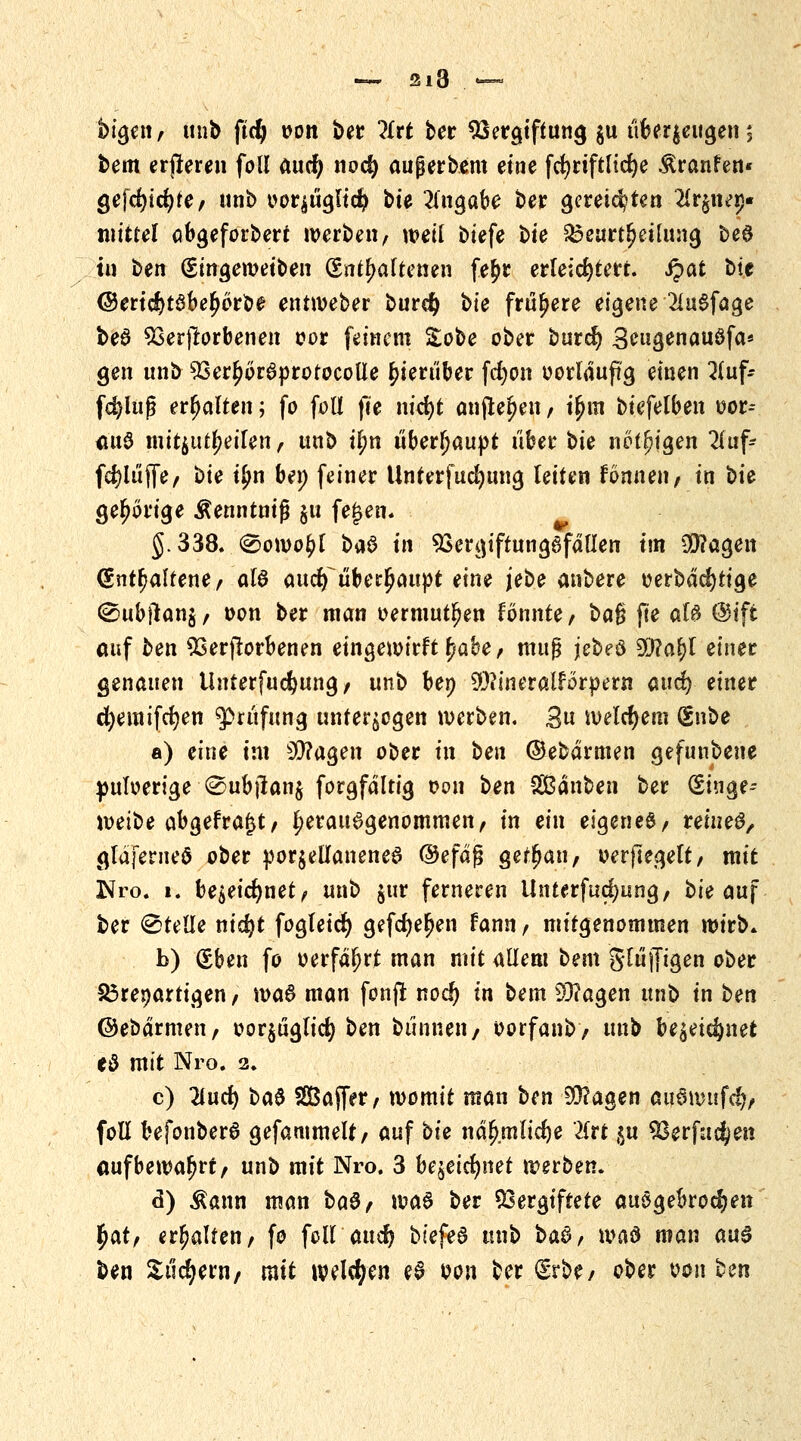 bigen, unb ftcfj oon ber litt ber Vergiftung $u überzeugen; bem erjteren foll aucfy noc§ aufjerbem eine fcfyrtftltcfye Äranfen« gefcfyidjfe; unb oeräügltcfy bie Eingabe ber gereiften 2Ir§nep« mittel obgeforbert werben, weil biefe bie Beurteilung beö tu ben (Singewetben (Enthaltenen fe£r erleichtert. Spat bit ©ertd5>tSbel>6rbe entweber burety bie frühere eigene 2luSfage beS Verdorbenen oor feinem Sobe ober burc§ 3?ugenauSfa* gen unb Ver^orSprotocotle hierüber fdjon oorldufg einen 2(uf- fdjlufj erhalten; fo foll jte nicfyt auflegen, tjjm biefelben uor-- <Mt$ mitzuteilen, unb ifm überhaupt über bte nötigen 2luf- fd^lüffe, bie t£n bei; feiner Unterfucfyttng leiten formen f in bie gehörige Äenntniß §u fe£en. §.338. @owo£l baS in VergiftungSfdllen im $?agen (Enthaltenem als auclf überhaupt eine jebe anbere oerbdcfytige ^ubflanj, oon ber man oermutljen tonnte, ba§ fte als @ift auf ben Verdorbenen eingewirft^abe, muß jebeö $Sla\)l einer genauen tinterfuefjung, unb bep Sttineralforpern and) einet cfyemifcfyen Prüfung unterzogen werben. £n welchem (Snbe a) eine tat Sttagen ober in ben ©ebdrmen gefuubene puloerige @ub|lan$ forgfdltig oon ben SBdnben ber (Eiuge- mibe abgefragt, herausgenommen, in ein eigenes/ reines, gldferueö ober porzellanenes ©efdfj getrau, oerftegett, mit Jtfro. i. be^etc^net ^ unb $ur ferneren Unterfudjung, bte auf ber (Stelle ntc^t fogleicr) gefdje^en fann, mitgenommen wirb* b) (Eben fo oerfdfjrt man mit aUem bem glüjjtgen ober £3renartigen, waS man fonft nod) in bem 93?agen unb in ben ©ebdrmen, oorzüglicfy ben bannen / oorfanb, unb bezeichnet c$ mit Nro. 2. c) 2iucr) ba$ SBaffer, womit man ben 20?agen <w6wufc$, foll befonberS gefammelt, auf bie nd^mlic^e '2frt $u Verfugen aufbewahrt, unb mit Nro. 3 bezeichnet werben. <$) $ann man baS, was ber Vergiftete ausgebrochen §at, erhalten, fo foHaudj btefeS unb ba§, wad man aus ben Suchern/ ratt welken eS oon ber (Erbe/ ober von ben