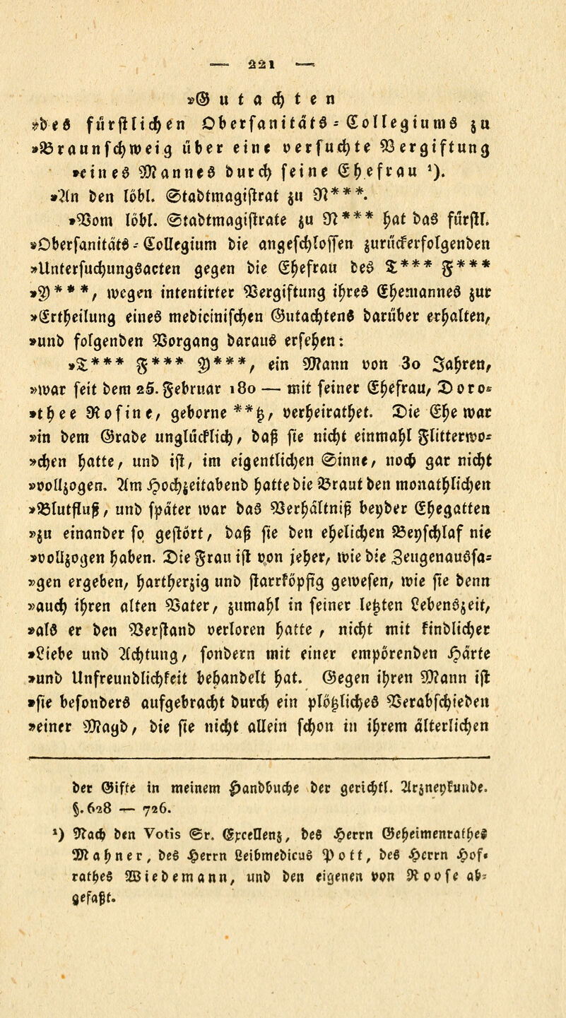 »© u t a dj t e n #beö furfHicfyen ÖberfanitdtS -* SoUegiumö ju »SÖraunfdjweig über eine oerfucfyte Vergiftung »einee 3ttanne8 burefy feine (5r)efrau *)• »2(n ben löbl. ®tabtmagiftrat $u 9ß***. »Vom WM. etabtmagifrrate $u 97*** $at baö fürjH. »Dberfanitäta - Kollegium bie an gefefy (offen $urticferfolgenben »Unterfucfyungaacten gegen bte (5j)efrau be£ X*** g*** »$)***, wegen inrenttrter Vergiftung if>re$ Q^emanneS jur »(Erteilung eines mebtctnifdjen ©utad)ten$ baruber erhalten, »unb fofgenben Vorgang t>axai\$ erfe^en: ,£*** g*** $***, e,n s»?ann »on 3o Sauren, »mar feit bem 25.gebru.ar 180 — mit feiner (S^efrau, £>oto& »t$ee SKofine, geborne**§, wr^eiratjjet. £>ie (Efje war »in bem ©rabe nngtucfltdi) t *q$ fte nidjt einmal glttternjo* »djen r)attc, unb ift, im eigentlichen (£>inne, uoefc gar nicfyt »ooü>gen. 2(m ipocf^eitabenb fyatttbu iörautben monatlichen »33lutfluj$, unb fpätet mar ba3 Verljältniß bepber (Regatten »$u einanber fo gejlort, baß fte ben e^elicfyen SÖenfctylaf nie »ooli$ogen fjaben. &U grau ifl t>on je$er, wie bie 3eugenauöfa- »gen ergeben, r)artf>er$ig unb jlarrföpfig gewefen, wie fte benn »aucr) i^ren alten Vater, §uma^l in feiner legten Ceben3$ett, »alö er ben Verftanb verloren fyatte, nicfyt mit finblidjer »£iebe unb 2(d)tung, fonbern mit einer emporenben £drre »unb Unfreunblicfyfeit bebanbelt fyat. @egen tt?ren 9D?ann ijl »fte befonbera aufgebracht buref) ein plo^lidjeö Verabfcfyteben »einer 5S)?agb, t>ie fte ntc^t allein fcr)on in i£rem dlterlicfjen bet ©tffe in meinem £anb&uape ber gert$tl. 2irinepfrinDe. §.628 <■*- 726. *) 9?a# ben Votis <Sr. (Sjrcellenj, beS #errn @e(>etmentöf(je$ 3ttaf>ner, Deö £errn ßei&meMcuS ^>ott, be6 £errn £of« raffce§ fiebernann, unb Un eigenen »on 9*pofea&- gefaxt.