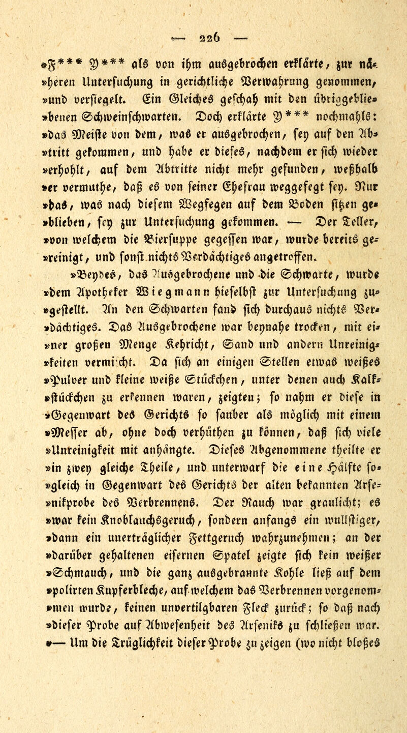 *8*** §)*** aB oon tljm ausgebrochen etffärfe, $ut ncU »leeren Unterfudjung in gertd>t!tc^e 53erwal;rung genommen/ »unb »erftegelt. (Sin ©leidbeö gefcr)a£ mit ben übrt^geblte« »benen ®d)weinfcr)wartem £)od) erflärte g)*** nod)maf)l6: »baf? 5D?ei(le oon bent/ tvaö et ausgebrochen/ fet) auf ben ?ib^ »tritt gefommen/ unb &abe er biefeS/ nac^bem erftct) wieber »erl?oblt/ auf bem libtxitte nicfyt mel)r gefunbeii/ n>e|?W& »er oermutlje/ baf? eS oon feiner (££>efrau weggefegt fen. 9?iur »ba£/ waö nad) biefem Wegfegen auf bem £3oben (Ifeh ge* »blieben/ fc» $ur Unterfudjung gefommen. — ©er Seilet/, »oon welchem bk Stfierfuppe gegeffen war; würbe bereüS ge- steinigt/ unb fon(t.nid)t693^rbdd)tige0angetreffen. »^epneS, baö Kuögebrocfjene unb bie <&<fywatte, würbe »bem 2ipott)ffer SÖtegmann btefelbjt $ur Unferfudumg ju« »g*fiel!t. 2(n ben 0cfywarten fanb jtcr) burdjauS ntct)t6 9Ser* »bacbtiged. 2>aö 2lu3gebrocfcene war benna^e trocfVn/ mit eU »ner großen 2Q?enge &etyrid)t/ ®anb unb anbern Unreinig* »feiten oermid)t. £)a ftd) an einigen Stellen ttv>a& \\>?i$e§ »^uloer unb Heine m\$i (Stücfcfyen / unter benen aucb .Ralf* »ftücfcfyen gu ernennen waren/ geigten; fo naljm et otefe in »©egenwart bed ©ericfytö fo fauber a(6 möglich mit einem »Reffet ahf ofjne bocr) oerfyüttyen ju fonuett/ ba|j ftd) viele »Unreinigfeit mit anlangte. £)iefeS abgenommene tljeilte et »in gwep gleiche Steile / unb unterwarf t>le eine ipdifte fo« »gteid) in ©egenwart be6 (35ericr;tS ber alten befannten 21rfe- »nifprobe be$ Verbrennend. £>er 9?aucr) war grattlid)t; e£ »war fein $noblaud)6gerucr)/ fonbern anfange ein wull|lJger/ »bann ein unerträglicher gettgerucr; waf>r$unef)men; an bet »barüber gehaltenen eifemen Spatel geigte ftcr) fein weifjer »<Sd)maucr) / unb bie gang aufgebrannte Kof>fe ließ auf bem »polirten Kupferbleche, auf welchem ba& Verbrennen oorgenom* »men würbe, feinen unoertilgbaren glecf guri'icf; fo ba$ nad) »biefer $>robe auf ?Xbmefenr}ett beS ?Irfenif6 gn fortließen war. #— Um t>U Srüglicfyfeit biefer $>robe $u geigen (wo nid)t bloßes