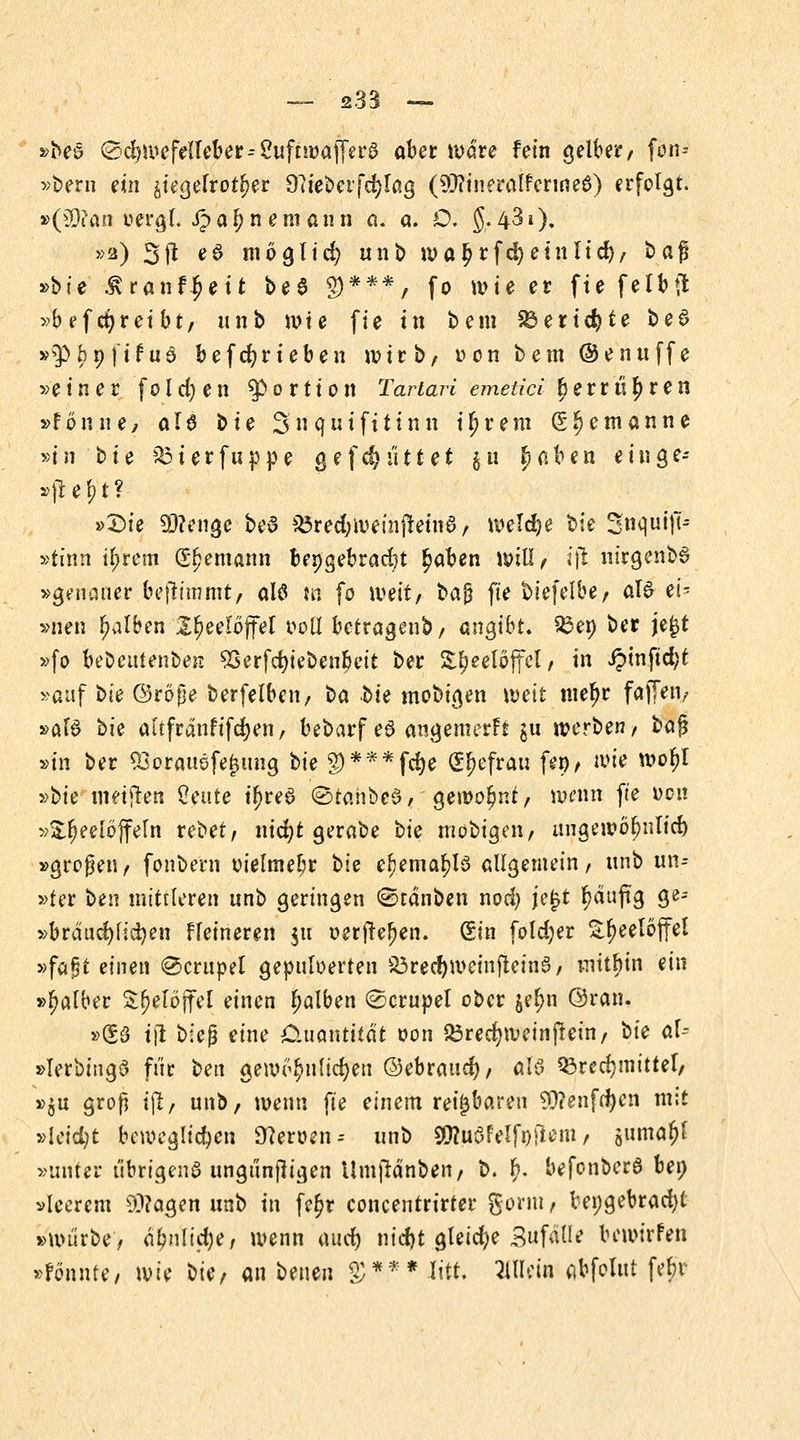 »bes ©djwefelfeber^ Suftwa jfera ober wäre fein gelber/ fon- »bern ein siegefrotl)er O^ie^eifd^Tag (^ftineralfermea) erfolgt. »(33?an oergL ipa^n eraann a. a. O. g.43i). »2) 3fl e6 möglich unb wal?rfd)etnltd)/ t>af »bte Äranf$ett be$ $***, (0 wie er fte felbft »beftreibt/ unb wie fie tn bem SSertcfyte bed »$^9|ifu6 befdjrteben wirb/ von bem ©enuffe »einer folgen ^Portion Tartari emetici berrüfjren »fonne, al6 bte Snquifttinn ifjrem ß^emanne »tn t>te söterfuppe gefd) littet $u £nben eilige* »fielet? »Die SRtftge beö S3red;wemftein0/ weldje bie Snqutff- »tinn u)rem Seemann beigebracht £aben will/ i\i nirgenbS »genauer beftimmt/ alt? m fo weit, baj} fte biefelbey al£ ei- »nen falben X^eeloffel ooll bctragenb/ angibt, Ben ber je£t »fo bebeutenben 93erfcfyiebeubeit ber SJeelöjfel, in i?mftd)t »auf bie ©röpe berfelben, ba bie mobigen weit mefjr faf[en, »äfS bie altfrdnfifdjen, bebarf eS angemerft $u werben/ baß »in ber Q3orattöfej$ung bie §)***fd)e (Sfefräu feö> wie woljl ^>bie weiften Öente tljrea ©tahbed/'gewohnt/ wenn fte ocu »Sfjeelöjfeln rebet/ nicfyt gerabe bie mobigen/ uugewöbnlid) »großen/ fonbe'rn vielmehr bie eljema^lö allgemein/ nnb un-- »ter ben mittleren nnb geringen (Stauben noefy je£t fjduftg ge- »bräudjfidjen ffeineren $u oetftefjen. Sin foldjer £f)eetoffel »fafjt einen Tempel gepuloerten 33rectywein|tein§, mitbin ein »falber S(jelöjfel einen falben ©crupel ober je^n ©ran. »S3 t|l bieg eine Cutantitat oon Q3red)Weinjlein/ bie dU »Ierbingö fi'ir beit gewöhnlichen ©ebrauefy/ al$ Brechmittel/ »$u groß ipt, unb, wenn fte einem reizbaren 9)?enfd)en mit »leidet beweglichen Heroen-- unb 9Sttuöfelfnftem/ guma^f »unter übrigens ungunfligen Umjränben/ b. £. befonbera bei; »leerem $?agen unb tn fe$r concentrirter gonu, beigebracht »würbe, d^nlid)er wenn ourf) nieftt gleidje Sufälle bewirfen »fönnte, wie bie, an benen §)*.** .litt. WUin abfolut febv