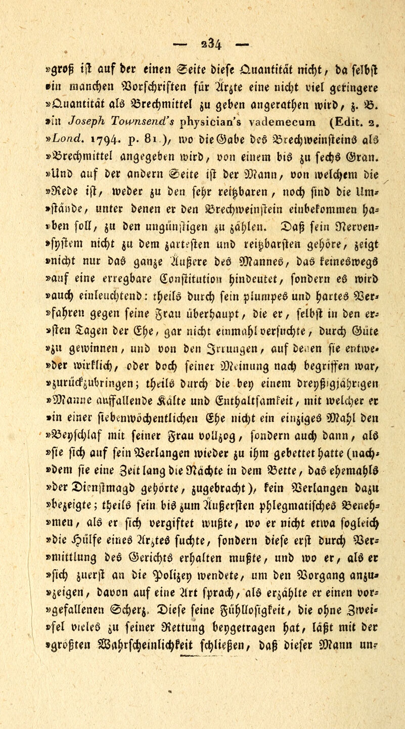 — s34 — »groß tjt auf ber einen ^eire biefe Cixantität md)t, ba felbjt #m manchen 93orfd?riften für 2lrgte eine ntc&t viel geringere »Cluantttdt aU Brechmittel gu geben angeraten wirb/ g. SB. »in Joseph Toumsend' s physicians vaclemecura (Edit. 2. »Lond. 1794. p. 81.), wo bie@obe beS BrecfeweinjteinS oB »Brechmittel angegeben wirb, oon einem bis gu fed>6 @ran. »Unb auf Der anbem &eite ift ber 93?ann, oon meinem t)ie »Diebe ift, Weber ju ben fe^r reizbaren, nod) ftnb bie Um* »jtänbe, unter benen er Den Brecfyweinjtein etnbefommen x)a* »ben füll, gu Den ungültigen ^u jaulen. £>aß fein O7eroen- »fnjtem nicfyt gu bem jarteflett unö rei^batfien gehöre, geigt »nid?t nur ba$ gange Äußere beö 9D?anneS, ba& feineSwegä »auf eine erregbare (Sonfiitutton tyinbeutet, fonbern e6 wirb »aucfy einleuchtend: tljeifS bixtd) fein piurnpeöuub r;arted 53er* »fahren gegen feine $vau überhaupt, bie er, felbft in ben er* »|len Sagen ber (£\)e, gar m*d)t einma$l oerfucfete , burd) ©üte »gu gewinnen/ unb oon ben S^ungen, auf beaen fte entwe- der wirf liefe/ ober boefy feiner Meinung nad) begriffen war, »gurucfgutjringen; u)eit6 ouvd) bie ber; einem Dreißigjährigen »Wanne auffallenbe Aalte unb (Sntr;altfamfeit, mit wetdjer er »in einer ftebtnwödjentlicfyen (Sr;e nid)t ein eingigeö Wlafyl ben »Benfdjlaf mit feiner grau oollgog, fonbern auefy bann , als »fte ftcfy auf fein Verlangen wieber gu ifyta gebettet Ijatte (nad)* »bem fte eine SolangbieDZacfete in bem 23ette, ba$ el>mtar;l$ »ber Stenftmagb gehörte / gugebradjt)/ fein Verlangen ba#\ »begeigte; tfyeil& fein bis gum ?iußerfren pr;legmatifd)eö &ener)* »men, al§ er ftcf> vergiftet wxi^te, wo er nid)t etwa fogldcfy »bie Jptilfe eines 2(r6te0 fudjte, fonbern biefe erft burd} 9Ser* ^mhÜüxiQ be6 ©ertcfytS erhalten mußte, unb wo er, aU et »ftd; guerjl an bie $>oltgen wenbete, um ben Vorgang angu* »geigen, baoon auf eine 2irt fprad), aU ergäbe er einen oor* »gefallenen <8d)erg, £>iefe feine güljUoftgfext, bie o^ne 3wet* »fei oieU'0 gu feiner Rettung bepgetragen x)at, lagt mit ber »größten SBa^rfcfyeinlicfyr'eit fcfylteßen, baß biefer 3D?ann un*