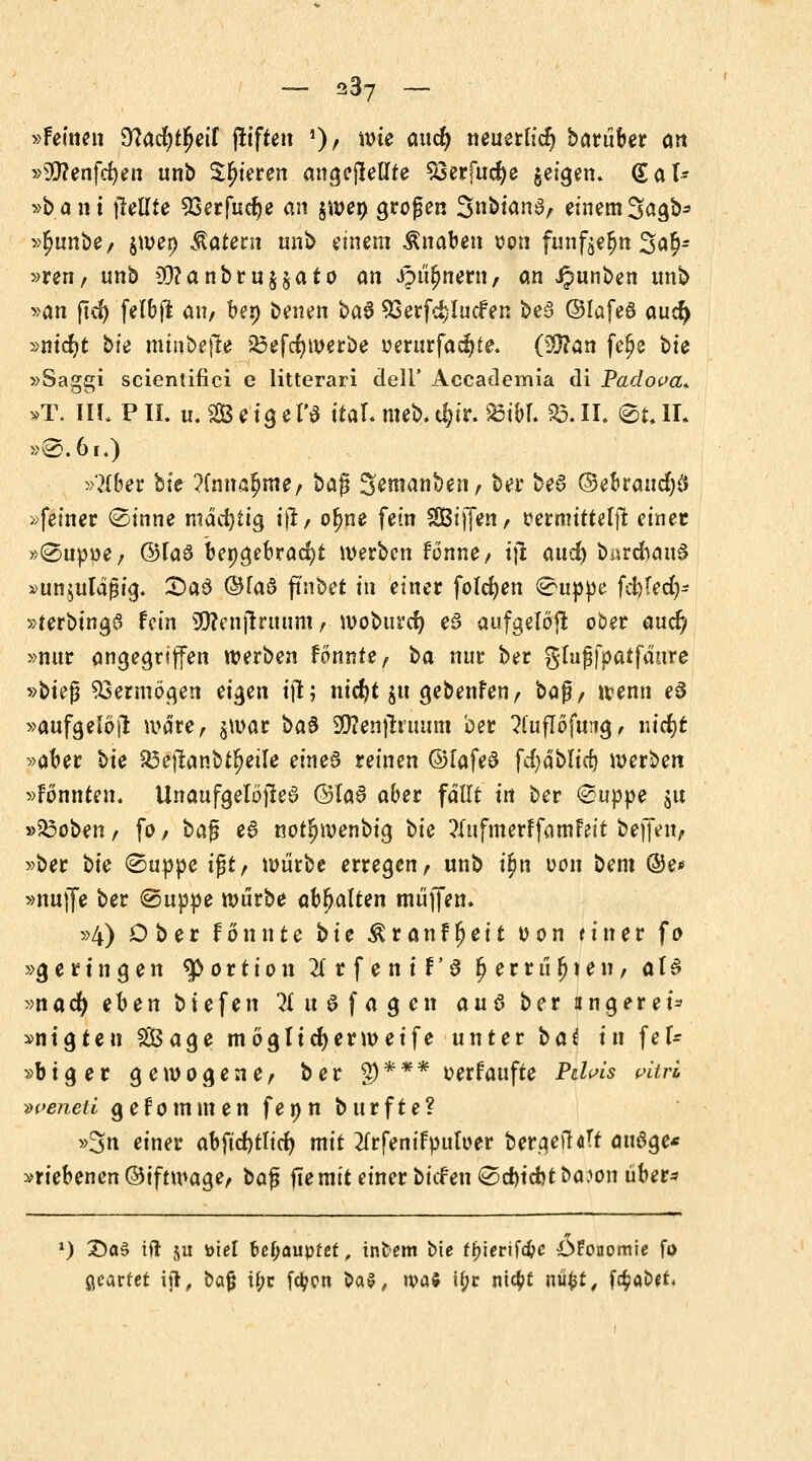 - 937 - »Feilten 9?acfyt](jeif fltften ')/ wk öll$ neuerh'cfj barüber ort »99?enfd)en unb gieren angejMte S3erfuef)e geigen» (Sal* »baut gellte 93erfudje an §weö großen 3»btan3r einem3agb* »£unbe, jwei) latent unb einem Knaben oon funf^n 3a$- »ren, unb $?anbruyato an J?m)nern, an Jpunben unb »an ftd) felbjl anr ben benen ba§ 93erfd)lucfen be§ ©Iafe8 aucf) »ntdjt bfe minbefle 25efd)werbe üerurfad)te. (9}?an fe£e bte »Saggi scientifici e litterari dell' Accademia di Padova+ »T. IIL PH. u. Seigel'e ttaL meb. t^ir. £5ibf. S3.II. <£t.IL »@. 61.) »?Xber bte ?fnna£me, bag %emanüen, ber be6 ©ebrattdjd »feiner 0inne mäcfyttg ill, ofme fein SBiffen, ttermtttelil einer »®uppe, ©faö bepgebracfyt werben fonne, tjt: aud) bürc&auS »unjtilafjtg. CDaS ©faS ftnbet in einer folgen @u|>pe fcfclecX,- »terbtnga fein SO?enjlruum t wobttref) e£ aufgelöst ober auef, »nur angegriffen werben fonnte, ha nur ber glufjfpatfaure »t>u$ Vermögen eigen tjt; nicfyt jtt gebenfen, bog/ wenn e$ »aufgelöfi: wäre, $war ba§ SWenjtntum ber ^fuflofung, nicfjt »aber bte S3effcanbtf>eile eines reinen ©lafed fcfy ablieft werben »fonnten. Unaufgelöjled ®ta6 aber fallt in ber (Suppe jit »S3obenr fo/ bafj e6 notJjwenbig bte ?Xufmerffamfeit beffett/ »ber hie ©uppe igt, würbe erregen, unb t'^tt oon bem ©e* »nuffe ber (Suppe würbe abgalten muffen. »4) Ober fönnte hie $ranff?eit oon ritt er fo »geringen Portion 2f r f e n t F' 6 Ijerrüfjten, als »naefy ehen biefen 3 u $ f a g en au$ ber ungeret* »ntgten Sage möglicher weife unter hat in fei* »big er gewogene, ber g)*** tterfaufte Pc/^5 pi*ri •weneti g e f o m m e n f e n n b u r f t e ? »3n einer abftcfytticf) mit 2(rfenifpnfoer berge»!«Tt attSge* »riebenen©iftwage, bafj ftemit einer biefen <2d)tcbtba:>on über* *) £)a$ tft $u toiel behauptet, intern bte f^iertfe^c Ökonomie fo geartet ijl, bof i£c fd?cn bav, »va$ if?r nic^t nüfct, föabtfi