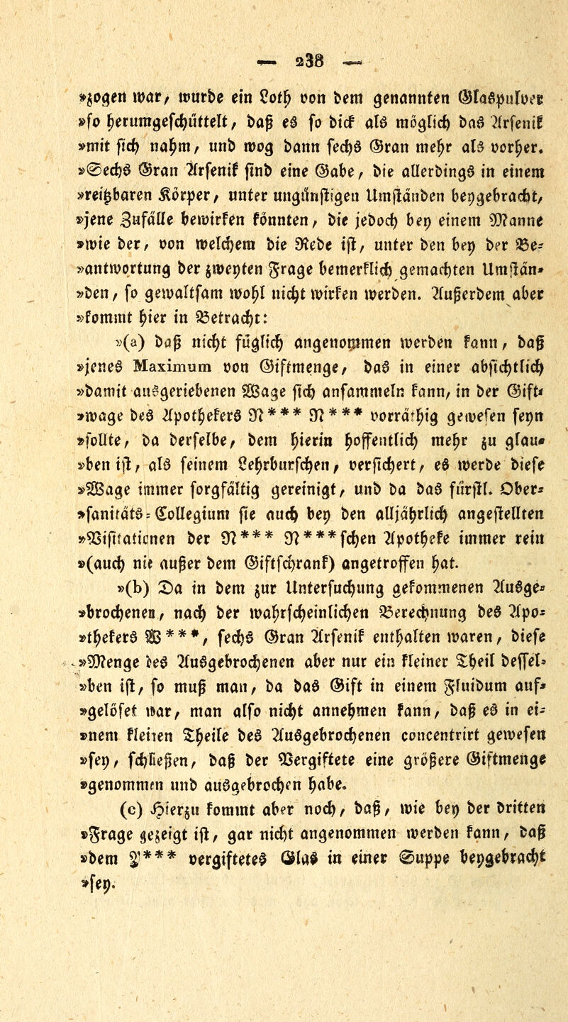 »$ogen war, würbe ein 2otfy oon bem genannten ©la&pufuec »fo (jerumgefdu'ittelt, bafj e§ fo bicf ate mögfid) bad 2frfentf »mit ßd) na£m, unb wog bann fedjö ©ran mefjr aB oor^er. »®ed)6 ®ran Ttrfenif jlnb eine ®äbtf bte allerbingS in einem »reizbaren Körper, unter ungunftjgen Umjtdnben beigebracht, »jene Statte bewtrfen fonnten, t>\e jebod) beo einem $?anne »mie ber, oon weldjem bte 9?ebe ijt, unter ben be» ber Be- antwortung ber $wenten grage bemerHicfy gemachten Umildn* »ben/ fo gewaltfam wofjl nidjt wirfen werben. 2(ugerbem aber »fommt £ier in £3etrad)t: »(a) bafj nid)t füglid) angenommen werben tarnt, baß »jcneö Maximum oon ©iftmenge, baß in einer ab)ld)tfid> »bamit aufgeriebenen SÖage jtd) anfammeln fann, in ber @ift* »wage be6 2fpot^eferö 9?*** 97*** oorrdtfu'g getvefen fenn »follte, ba berfelbe, bem hierin £offentfid) mefjr §u gfau* »benift, atö feinem £e£rburfd)en, oerftcfyert, e$ werbe biefe »2Öage immer forgfdltig gereinigt, unb t>a t>aß ftltjifc Ober* »fanirdta -<£olIegtum jte auc^ ben ben aüjdfjrltd) angebellten »93ijttaticnen ber 9?*** 9?***fd)en ?lyotf)?h immer rein »(aud) nie auger bem ©iftfdjranf) angetroffen fyat »(b) Sa in bem $ur Unterfucfyung gefommenen 2(u6ge* »brocfyenen, nacfy ber wafjrfcfyeinlidjen £3ered?nung be&llyo: »t^eferö $3 * * *, fed)S ©ran #rfemf enthalten waren, biefe »5i3?enge M 2fa6gebrod)enen aber nur ein Heiner &§eil beffel* »ben tjl, fo muß man, t>a baß ®ift in einem Jfuibum auf* »gelöfet war, man alfo nidjt annehmen fann, ba$ eß in ei- gnem flehen Zweite be$ 2(uögebrod)enen concentrirt gewefett »fep, fdjfiejkn, ba$ ber Vergiftete eine größere ©iftmeng* »genommen unb ausgebrochen fyahe. (c) £ier$u fommt aber nocfy, ba$, wie ben ber bitten »grage gezeigt ift, gar nid)t angenommen werben fann, fcag »bem $*** wgtftetel OHaS in einer @uppe beigebracht »fe».