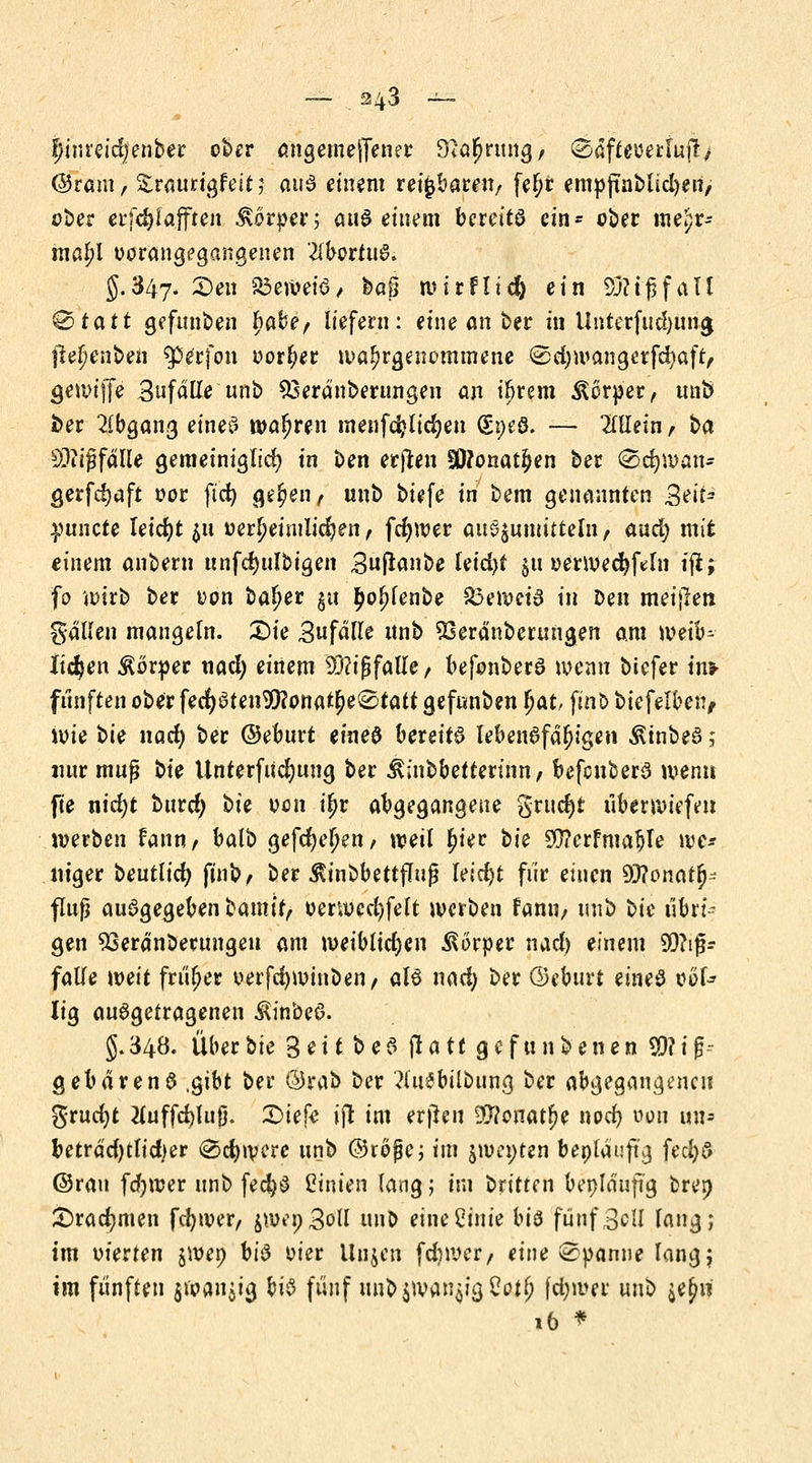 $inreid/enber ober angemeffener D^riing, Gb&flfflettuftj ©ram, Sraurtgfeitj aus einem reizbaren/ feljr empftnblicl>eri> ober erfc&faffren Körper; auS - eitlem bcrettö ein- ober me.)r- mß^l Vorangegangenen Abortus. §.347* 3)en beweis / baß wirflid) ein 93? ig fall 0tatt gefunden fyahe, liefern: eine an ber in Unterfud)ung ftejjenben Sperfon Dörfer wahrgenommene ©cfywangerfdjaft, gewijfe Snfalle unb 93eranberungen an i^rem Körper, unö ber Abgang eines wahren menfdjlid)en (Soeö. — Mein , ba Mißfalle gemeiniglich in ben erjten S0?onatjen ber (Scfywan* gerfdjaft oor ftcfy ge^en^ unb biefe in bem genannten Seit* yuncU leidjt $u oerf?eimlid?en, fcfywer anöjmnitteln, aud) mit einem ankern unfd>ulbigen Bnjtanbe leid)t $u oerwedjftln fji; fo wirb ber oon baljer gu ^o^fenbe £3ewetS in Den meinen gallen mangeln. £)ie Zufälle nnb $5eränberungen am weib- lichen Körper nad) einem 93?tßfatle, befonberS wenn biefer im fünften ober fed)Sten$?onat5)e®tatf gefnnben fyat, ftnb biefelben, wie i>it nad) ber ©eburt eineö bereit lebensfähigen ßtnbeS; nur mufj t>k Unterfucfyung ber Äinbbettertnn/ befcuberS wenn fie nid;t btird) t>k oon iljr abgegangene grud)t iiberwiefe» werben fann, balb gefeiten / weil £iec bk 20?crfmable we* itiger beutlid) finb, ber $inbbettflujj leicht fiir einen SRonan)- flufj ausgegeben bamir, oerwccfyfelt werben fann, unb bk übw gen 93eränbeuntgeu am weiblidjen Körper nad) einem $?ij$- falle weit früher oerfdjwinben/ als nad) ber ©eburt eines oof* lig ausgetragenen $inbeS. §.34Ö. Überbie 3eit beS jlatt gefundenen S9?ig~ gebärenS .gibt ber ©rab ber ?(u$bübung ber abgegangene« grud)t 2luffd)lufj. 2)iefe »fi im erjhu $?onatl>e nod) von un- betrad)tlid)er 0#ro/ere unb ©röjje; im jwenten beplauftg fecfys ©ran fd^wer unb fecjjS Linien lang; im britten beplauftg brep £>rad)men fdjwer, £wep3oll unb eineCinie bis fünf Bell lang; im oierten jwep bis oier linken fdiwer, eine Spanne lang; im fünften j»an$tg bis fünf unbjwan^'gCot^ fd)wer unb $ejw 16 *