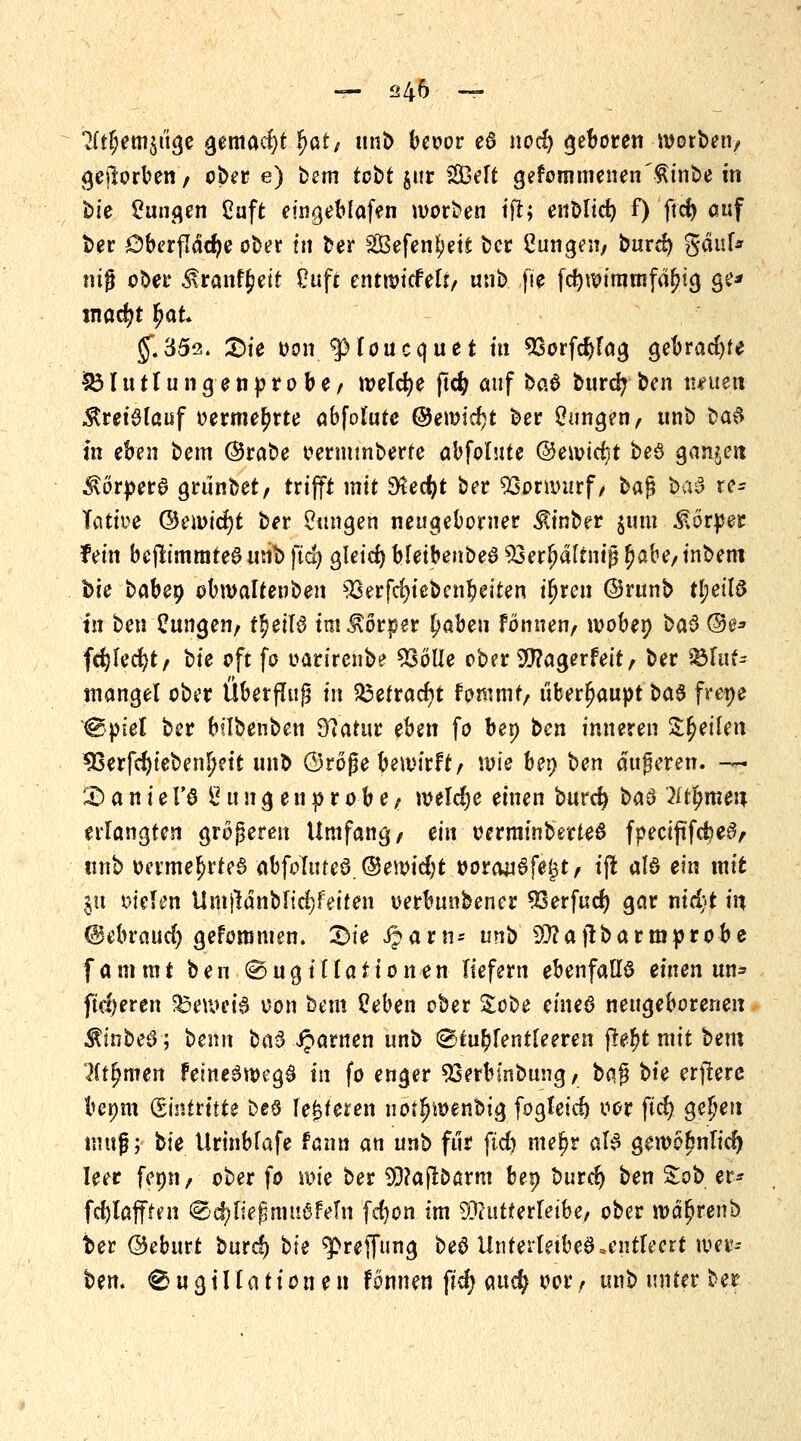 — <?46 — 2(tf;em$üge gemacht Ijat, trn& beoor e6 nod) geboren roorben/ geworben/ ober e) bem tobt $ur 2Belt gekommenen ^inbe m hie jungen Cuft eingeblafen worben tfl; enblicr; f) ftd) auf ber öberflädje ober in ber SSefen^ett bcr ßungesi/ burd) gäul* mg ober ^ranftjeit Ouft entwicfett/ unb fie fcfynnmmfäjjtg ge* $.352. £)ie oon^JHoucquet m sBorfd)lag gebraute SM uttungenprobe/ welche pcfy auf bo.§ burd? ben iteueti Kreislauf oerme^rte abfolutc ©emicfjt ber Zungen/ rnib ba^ in eben beut ©rabe oermmberte abfolute ©ewtcrjt beö ganzen $örpera grtinbet/ trifft mit 3led)t ber SSoruutrf/ baß ba$ re* Tötiüe ©emicfyt ber Zungen neugebower ^inber jimi Körper fein bejtimrateS unb ftd) gleid) bleibenbeS 33erljattniß fjabe/inbem bie babep obmaltenben 3Gerfd)iebenbeiten iljren ©runb tyeiU in ben Zungen/ t^eilö im Körper £aben fönnen, woben ba$ ©e* fdjlecfyt/ hie oft fo oarirenbe $3olle ober Sfflagerfett/ ber Blut- mangel ober Über fing in $3etracr)t fpromt, überhaupt ba$ frene ®ptel ber bilbenben 97atur eben fo bep bcn inneren tyeikn 33erfd)tebenljeit unb ©roße bewirft/ wie bei; ben äußeren. -~ £) a n i e 1'0 £ u n g e n p r o b e/ welche einen burcfy ba$ lifymen erlangten größeren Umfang/ ein oerminberteö fpeciftfd)e6/ ttnb oermel>rte§ abfoTufe6.@en>id;t »orauSfe^t/ ifl a!ö ein mit in fielen UnijldnbItd;feiten oerbunbener SOerfud) gar nid?t in ©ebraud) gefommen. Die Jjarn* unb 20? ajt barmprobe fammt ben @ugiRationen liefern ebenfalls einen un* fixeren beweis von beut üeben ober %ohe etneö neugeborenen $mbe<3; benn btö iparnen unb ©tublentfeeren ße^t mit bem litfymen femeSwegS in fo enger Sserbinbung/ baß hie etftetc bepm üzbAttitie beö lederen notf)it>enbig fogteid) oor ftd) gefeit muß; hie Urinbfafe tann an unb für ftd) mer)r aB gemofenlid) leer fenn/ ober fo wie ber 93?ajtDarm bep burd) ben £ob er* fdjlafften (§5d)ließmuöfein fd)on im 93?utterleibe, ober ma^renb ber ©eburt burd) bie ^reffting beö Unterleibes .entleert wer- ben. 0 u g i11a tion e n fonnen ftd) and) oor / unb unter ber