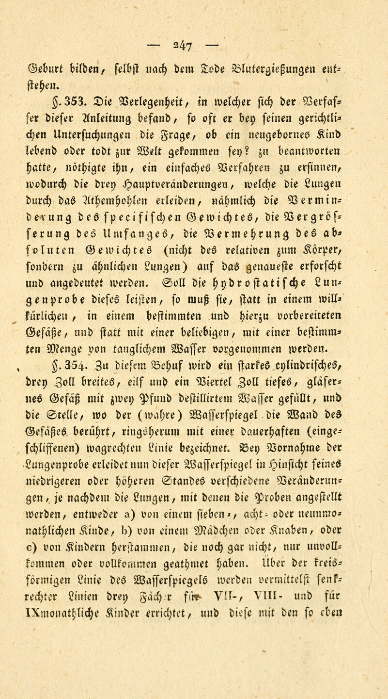 ©eburt bilben/ felbjl imd) bem £obe äolutergtefungen eat- fle£en. J.353, £>ie Verlegenheit/ in welcher ftcf) ber Söerfaf* fer biefer Anleitung befanb/ fo oft er bep feinen gerid>tli^ eben Unterfudjungen oie grage/ ob ein neugebornes &inb lebenb ober tobt jur S^It gefommen fen? $11 beantworten fyatte, nötigte tyn, ein einfaches 33erfof>ren ju erftnnen, woburefy tu brep ^auptoerdnberungen / welche bie dingen burd) ba$ lifyemfyofykn erleiben/ ndfjmlid) t>ie SSermin- bevung beS fpecififd)en @ewid)te6/ bie 9Sergrofc ferung beö Umfanget, t)ic $3ernie(>rung b e 6 ah* fo litten ©ewtcfyteö (ntd)t be3 relatioen jtmt Körper/ fonbern $u d^nlidjen Zungen) anf baS genauere erforfcfyt unb angebeutet werben. @oll bie Ijpbr0jlatifdje Clin* genprobe biefea (etilen, fo muß fte/ jlatt in einem w\U= fürlicfyen / in einem beftimmten unb ^ierju oorbereiteten (Befdfje, unb ftatt mit einer beliebigen/ mit einer beftimm* ten 3)?enge pon tauglichem SSßajfer vorgenommen werben. §. 354. 3u biefem Belnif wirb ein ftarFeS cplinbrifcfye^/ brep Soll breitet/ eilf unb ein Viertel 3°H tiefet, gtdfer- neö ©efdg mit jwep $>funb beflillirtem SBaffer gefüllt/ unb bie Stelle/ wo ber (waf;re) SSBafferfpiegel bie SBanb bed ©efaße& berührt/ ringoljerum mit einer Dauerhaften (einge* fcfyfijfenen) umgreifen i?mie bejei^ner. 23ep 53orno.^me ber 2ungenprobe erleibet nun biefer äßaJTerfptegel in ipinficfyt feines niebrtgeren ober (w^eren @tanbe6 oerfdjiebene Sserdnberun* gen ,t je nacfybem bte Cungen / mit benen t>U groben angefMlt werben/ entweber a) oon einem fteben*/ adjt- ober neunnro* nat^lidjen £inbe/ b) von einem 9)?dbd)en ober Knaben, ober c) von ^inbem ^erjlannuen/ oie nocl) gar md)t/ nur ttnooll- fommen ober oollfomnten geatmet Ijaben. Über ber fret'S- fbrmigen 2inie beö SÖafferfpiegelö werben öermttteljt fen fr rechter Linien brep gdd) r fü*- W-, VIII- unb für IXmonat£lid;e Sxinber errid;tct/ unb biefe mit ben fo dm