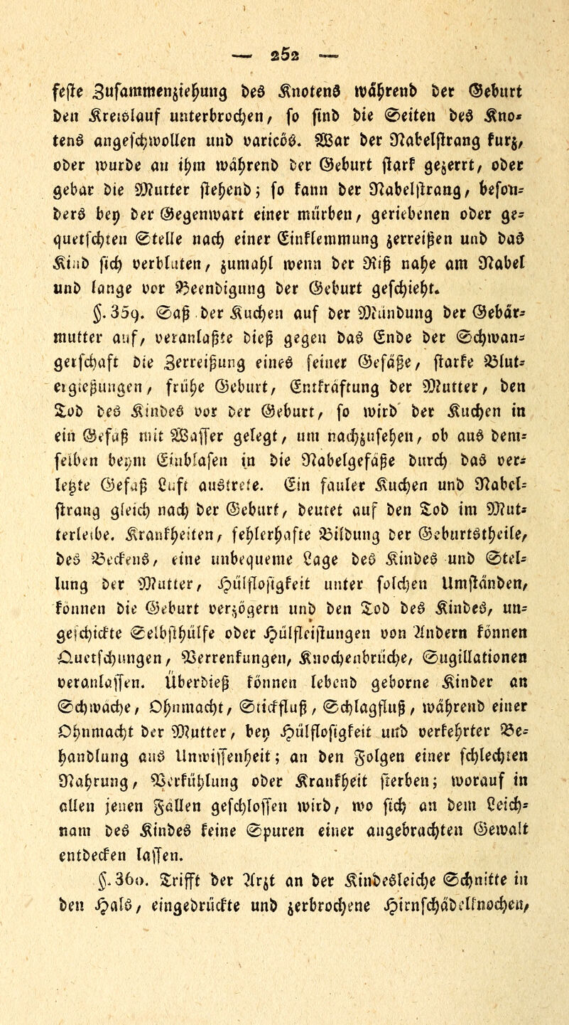 2Ö2 — feffe 3ufammeniiefym\$ be3 knotend tv<u)renb ber ©eburt fcen Äreieiauf unterbrochen/ fo ftnb bte leiten be$ $no* tenS angefdjwoüen unb oaricoö. SBar ber 9?abeljtrang fur§/ ober würbe an ij?m wdljrenb ber ©eburt jiarf geirrt, ober gebar Die Sjftütter jlefjenb; fo fann ber Sftabelfirang/ befoti- berö ben ber ©egenwart einer mürben / geriebenen ober ge- quetfcfyteu Stelle nacf) einer (£inflemmung zerreißen unb ba$ Mint) fid) verbluten/ guma^l wenn ber Dfifj na£e am Sftabet unb fange vor 23eenbigung ber Geburt gefd)ie(>r. 5.359. ®aß.ber Äudjen auf ber 9)iunbung ber ©ebär* mutter auf, veranlagte bieg gegen ba$ (Snbe ber Scfyivan* getfcfyaft bie Berreifjung eines fetner ©efäge, ftarfe S3lut- eigiegungcii/ frü^e ©eburt/ (Snrfrdftung ber 9fl?utter/ ben £ob beü Äinbeö vor Der ©eburt/ fo wirb ber &ud)en in ein ©»faß mit ^Baffer gelegt/ um nadjjufe^en, ob au$ bem- feiben beeilt (SiuMafen in t>ie 9?abefgefäge burd) ba§ ver- lebte ©efag Cuft austrete. (Sin fauler ^ucfyen unb 9^abcl- ftrang g(eid) nad) ber ©eburt/ belltet auf ben %ot> im 9D?ut* terUibe. i\ranff>eiten, fehlerhafte 23tlbung Der ©eburtö^etl'e, be6 56ecfen0/ eine unbequeme Sage be$ £inbeS unb ^tel* lung Der 93?utter, ipülfloftgfeit unter fold)en Umfidnben/ tonnen tu ©eburt verzögern unb ben &ob beS Äinbeö/ un- getiefte ^elbft^i'ilfe ober JpüljTeijtungen von 2lnbern fönnen Cuetfd)ungen/ Verrentungen, $nod)enbrticfye, ^ugillationen vetanlaffen. ÜberDieg fönnen lebenD gebome Äinber an ®d)ivad)e, Ofymwfyt, Tiefflug, ©d)lagflug/ wdjjrenb einer D^nmacfyt ber Butter, bep Jpülflofigfeit unb verfemter Q3e-- Ijanblung <in$ Umvtffen^ett; an ben gotgen einer fcfylecfyten 97a^rung/ Verfügung ober &ranf(?ett fterben; worauf in allen jenen gällen gefcfyloffen u>itb, wo ftd) an bem ßeicrj- nam Deö ÄinbeS feine 0puren einer angebrachten ©ewalt entbecfen laffen. §.36o. grifft ber 7(vft an ber $inbe6leid)e (Schnitte in ben JpalS/ eingebriicf'te unb $erbrod;ene £irnfdjdbctfnöd)en,