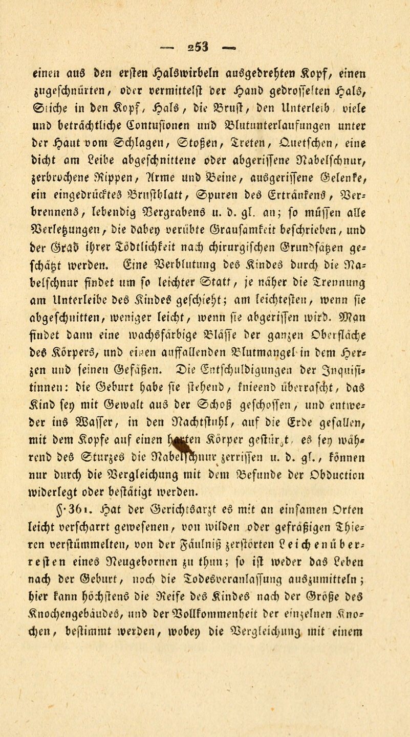 einen auö ben erjlen Halswirbeln auSgebre^ten Äopf, einen $ugefd)ntinen, ober rermitteljt ber Jpanb gebrofjeften J?alt3, ®iicr)e in ben &opf, ipal6 / btV £3rujr, ben Unterleib: otele wnb beträchtliche Sontuftonen unb SMutunterlaufungen unter ber ipaut oom ^d)lageu, Stoßen, treten, £Utetfd)en, eine btcfjt am Cetbe abgefcr)nittene ober abgerijfene 9? ab elf rf) nur, §erbrod)ene kippen, ?(rme unb&eine, auSgeriiJene ®elen?e, ein eingebriicfteS ^Brujlblatt, Spuren beö (Srtränfentf, 93er- brennenS, lebenbtg Vergrabenö u. b. gl. an; fo muffen Alle Verlegungen, bte baben oertibte ©raüfarafeii betrieben, unb ber $ra$ i^rer 5;öbt(icftfeit na$ cr)irurgifcr)en @run:fd£en ge* fcfyäjjt werben« Sine Verblutung bee ^inbeS burd) bte <tta= beffcfynur fi'nbet um fo leichter 0tatf, je nd^er bte Trennung am Unterleibe be6 $inbe£ gefcfyie^t; am leid)tejieu, wenn fte obgefdjuitten, weniger leicht, wenn fte abgeriffen wirb. $?an f'nbet bann eine wad)6farbige klaffe ber ganzen Oberfläche be$ Körpers, unb einen auffallenben Blutmangel in bem iper* gen unb feinen ©efdgen. £>h (Sntfdjulbtgttngen ber Stiqnift* tinnen: bte ©eburt r)abe fte jlffjenb, fnieenb uberrafcfyt, baS $inb fen mit ©ewalt au3 ber <©d)og gefdjoffen / unb entwe- ber tn$ SBaffer, in ben Sftacbtjtnfjl, auf bie Srbe gefallen, mit bem $opfe auf einen rj^rfen Äorper geuVir.t, e$ \et) war)* renb beö 0tur§eö t>k Stfa'beljctytur jerrijfen u. b. gl., fönnen nur burd) t>ie Vergteidjung mit bem Q3efanbe ber Obbucrien wiberlegt ober befldtt^t werben. J-36i. Spat ber ö)ericr)töar^t eS mit an einfamen Orten leicht oerfcfyarrt gewefenen, oon wtlben ober gefragigen Spie- ren oerftutnmelten, oon ber gdulnifj gerjlorten Üeic^ enüber- reden eines 9?eugebornen £tt tfyvm; fo tjt Weber ba§ Peben naef) ber ©eburt, noeb t>ie SobeSoeranlajfung audgumifrefa; bier fann (jödjilenö t>ie Dteife bog Äinbeö nach ber ©rö§e beS ^nod)engebdubeö/ nnt> ber Vollfommenbeit ber einlernen .<«no* d)en, bejtimmt werben, wobep t>\e 93ergleid;iuuj mit einem