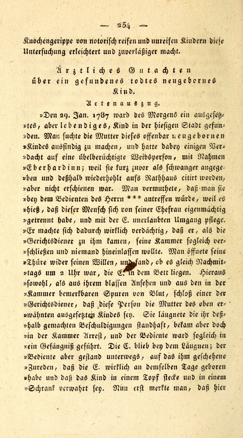 $nocf)engerippe oon notorifcfy reifen unb unreifen jütibern tiefe Unterfucfyung erleichtert unb $uoerlaßiger inacfyt. über ein gefundenes tobtet neugebeme£ $ i n b. 2( c f u a u g | « g, »S)en 29. 3'an. 1787 warb be6 Sfftorgena tin au6gef% »teö, aber lebenbigeS, Äinb in ber In'efigen <&ttöt gefun- den. SQ?an fud)te t>u Butter biefeö offenbar neugebornen »$inbe6 au£ftnbig $u machen, unb fyatte baben einigen 53er- ^bac^t auf eine ilbelberucfetigte SSeiböperfon, mit 9tfa$men »gberljarbinn; weil fte fur$ ^uoor als fd)wanger angege- »bm unb beßljalb wieberljo^lt aufa 2Katf$au$ citirt werben, »aber nidjt erfcfyienen war. 99?an »ermüdete, $>a$ man fte »ben beul $3ebienten beö iperrn *** antreffen würbe, weil e£ »r)teg , baf biefer Sftenfcfy ftrf> con feiner Qsfjefrau eigenmächtig »getrennt fcabe, unb mit ber (S. unerlaubten Umgang pflege. »Sr machte ftcr; baburc^ wirflict) oerbacfytig, $>a§ er/ al6 t>k »©eridjtsbiener $u i£m famen, feine Kammer fogleicfy oer-- »fcfyließen unb niemanb ^ineinlaffen wollte. 9D?an öffnete feine »&£üre wiber feinen Sillen, unWanb, ob e8 gfeid) Dtfacfymit- »tagö um 2 Ufjr war, t>ie (Snnbem &ett liegen. i?ierau6 »fowo^l, a!6 aus i£rem blaffen 2Tnfef?en unb m$ ben in ber »Kammer bemerkbaren Spuren oon £3lut, fcfylofj einer ber »©ericfytSbieuer, %>a$ j)iefe ^erfon l>ie Butter beö oben er»- »warnten auSgefe^teii $inbe6 fep* @ie laugnete t>ie iljr bef- »$alb gemachten a3efcftufbigungen ftanb^aft, belam aber bod> »in ber Kammer #rrejl, unb ber föebiente warb Jogleicl) in »ein ©efdngnig geführt. £>ie (L blieb ben bem Cäugnen; ber »SÖebiente aber gejlanb unterwegs, auf baS i$m gefcfyeljene »3nreben, \>a$ t>ie (£. wirflid) an bemfelben Sage geboren •fyabt unb %>a$ ba& ßinb in einem £opf flecfe unb in einem »^c^ranf verwahrt fep. 0?un erft merfte man, bajj §M