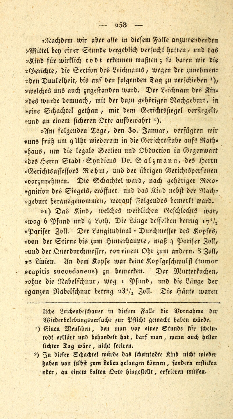 *9iCtd)bem wir aber alle in tiefem gatfe an$uwenbenben Mittel ben einer (Stunbe oergeblid) oerfudjt Ratten , unb baS »$inb für mirfftd) tobt erfennen mußten ; fo baten wir bte »©ericfyte, bte @ection be6 tfeidmamö, wegen ber ^unefemen^ »ben £>unfetr;eit, tu3 auf ben folgenben Za$ $u oerjcfyeben *), »welches unS aud) jugeflanben warb. £>er Ceidrjnam beö Ätn* »beS lUMtbe bemnad), mit ber ba§u gehörigen 9?acr)taeburt, in »eine €)cr)ad)fel getrau , mit bem @erid)t6ftegel oerftegelt, »unb an einem (teueren Orte aufbewahrt *). »lim folgenben Sage/ ben 3o. 3^««^/ oetfügten wir »ung fru^ um <)Ur)r mieberum in bte ©erid)tß(tube aufs-Sttatjj« »r)au8, um bie fetale €Jection unb Db&nctton in ©egenwart »befl Jjerrn ®tabt-'®nnbicn6 Dr. (^a^mann, be§ Jperrn »@erid)t8affeffor3 $Ker)m, unb ber übrigen @ericr)föperfpnen »oor$uner)m£n. £>ie (gcfyacfytel warb, nad) gehöriger 9?eco* »gnition be3 ^iegel6, eröffnet, unb ha$ ilinb uebfi ber 9tacr)* »geburt r)erauögenonimen, worauf golgenbed bemerft warb. »1) 2)a6 $inb, welches weiblichen ©efd)fecf)t6 war/ »wog 6 <pfunb unb 4 2o?fj. £)ie Cdnge bejfelben betrug i7*/e »q>arifer Soll. £>er 2ongitubinal - 2)urcr)mejfer beS Äopfe$, »oon ber ©tirne bi6 jum ipinterfjaupte, maß 4 ^artfer 3ou*, »unb ber Cuerburdjmeffer, oon einem Or)r jum anbern, 3 goll, >2 Linien» 2(n bem Äopfe war feine $opfgefd)wulfl ftumor »capitis succeclaneus) $u bemerfen. £>er 93?utterfud)en, *or)ne bie Dtfabeffcrjmir, wog i ^JPfunb, ux(b W Cdnge ber »ganzen 9?abelfcr)nur betrug a3?/2 Boll. £>ie Jpdute waren ltd)e ßetc^en&cfdbauer in biefem ^aße bte 5I>ornaf>me bee 2öteber&elebtincj§verfud?e jur fJ)füd?f gcmac&f fjaben trttrbe. *) (gtnen 9Jienf#en, ben man \>ov einer ©funbe für fc^eiits tobt erHärt unb feefjanbelt fyat, barf man, wenn aud) fjeßer licfcter Sag ujäre, ntcfcf feeiven. 2) 3» biefer @djad>tef rourDe baö fcfceinto&fe ßinb nic^t roieber f)a&en »on fefbfr §um ße&en gefangen fönneu, foabern erliefen «?ber, an einem falten Orte £ina,ffreflf, erfrieren muffen.