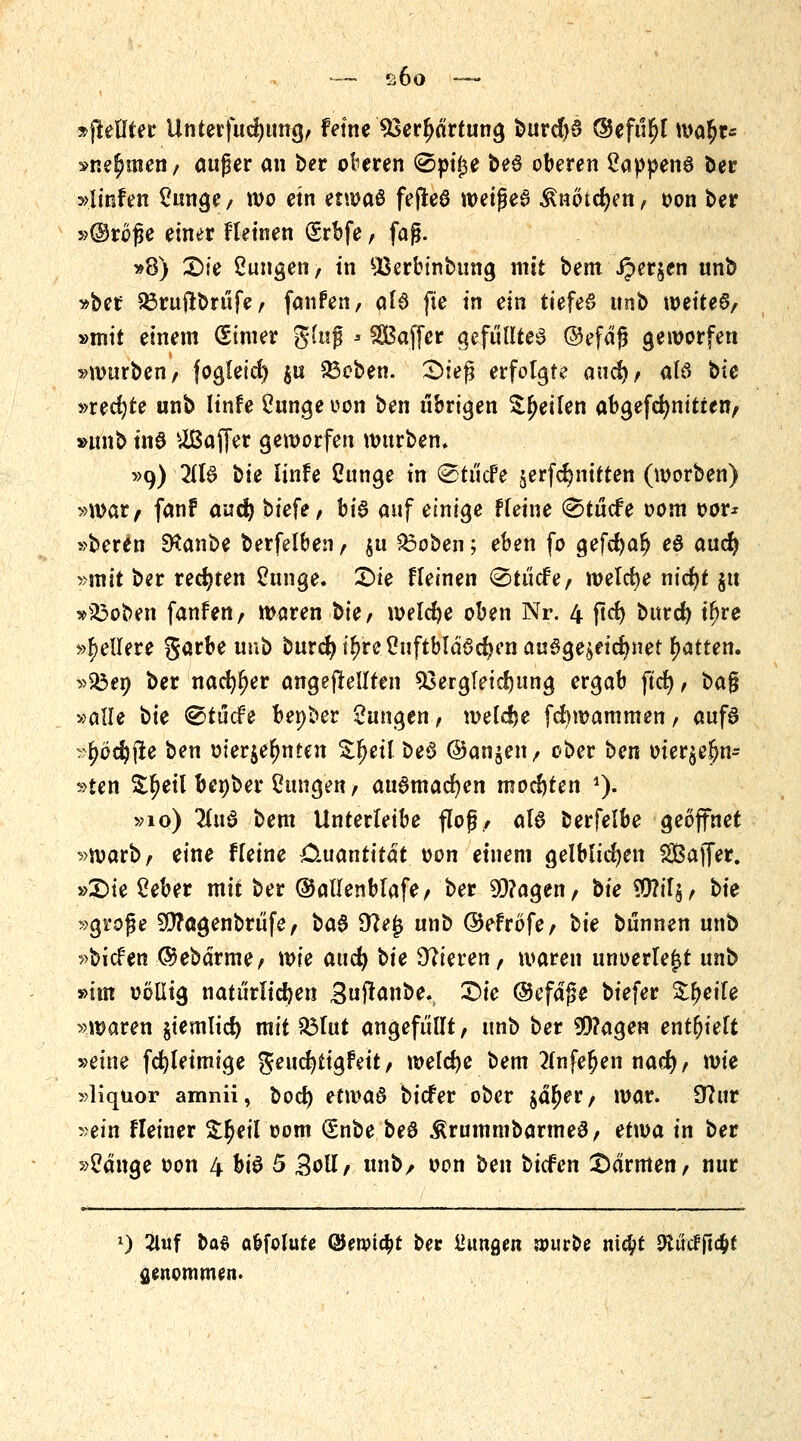 »ftetlter Unterfucfyung, feine *8erljärtung burd)3 @efü$t ma^t« »nennen/ auger an ber oberen @pi£e be£ oberen 2appenö öer »linfen £unge, wo ein etwaö fejleö weijje6 $not%tt> oon ber »©röfje einer Fletnen (Srbfe, faß. »8) £>ie ßungen, in £3erbinbung mit bem Jper^en unb »ber 23ruftbrüfe, fanfen, als fie in ein tiefet unb weitet, »mit einem (Simer ging * Gaffer gefülltes ©efdg geworfen »würben, fogleid) $u $3eben. £>iefj erfolgte and), alö bie »rechte unb linfe 2unge oon ben übrigen feilen abgefdjnitten, »unb tn6 Gaffer geworfen würben, »9) 21B bie linh Cunge in (StücFe serfdjnitten (worben) »war, fanf aud) tiefe, hi$ auf einige Ffetne @tücfe oom oor* »beren SKanbe berfelben , \w 83oben; eben fo gefcfyalj e8 and) »mit ber rechten Cunge. £>ie fleinen <Stücfe, welche nid)t §tt »s£oben fanfen, waren bte, welche oben Nr. 4 jtcfy bttrd) t^re »gellere garbe unb burd)t£re£uftbläöd?en auszeichnet Ratten. »33en ber nacfyljer angepeilten 33ergleid)Uttg ergab ftd), i>a$ »alle t>ie <&tüde benber Zungen, weldje fdnoammen, aufs »^öcfyiie ben oierje^nten Zfycil beö ®an$en, ober ben oier$e!)n= »ten Sljeil benber Zungen, audmadjen mochten *)• »10) llnä bem Unterleibe flog, als berfelbe geöffnet »warb, eine Heine Quantität oon einem gelblichen SBajfer. »£>te 2eber mit ber ©allenblafe, ber 9D?agen, bie $?il$, bte »große 9D?ögenbrüfe, ba$ 9?e£ unb ©efröfe, bie bunnen unb »bicfen ©ebdrme, wie aud) tie Vieren, waren unoertejjt unb »im ootlig natürlichen Sufranbe. £>ie ©efajse biefer Steife »waren $iemlid) mit $3tut angefüllt, unb ber 99?agen enthielt »eine fdjleimige geucfytigfett, welche bem 2(nfe£en nad), wie »liqüor amnii, bod) etwas biefer ober jd^er, war. 9?ur »ein Heiner S^eil oom (Snbe beö $rummbarme0, etwa in ber »2dnge oon 4 btö 5 £oll, unb/ oon ben biefen Carmen, nur l) 2lwf t>a$ abfolute @en?ia)t ber fingen nwroe ni$t OiucFftc^t genommen.