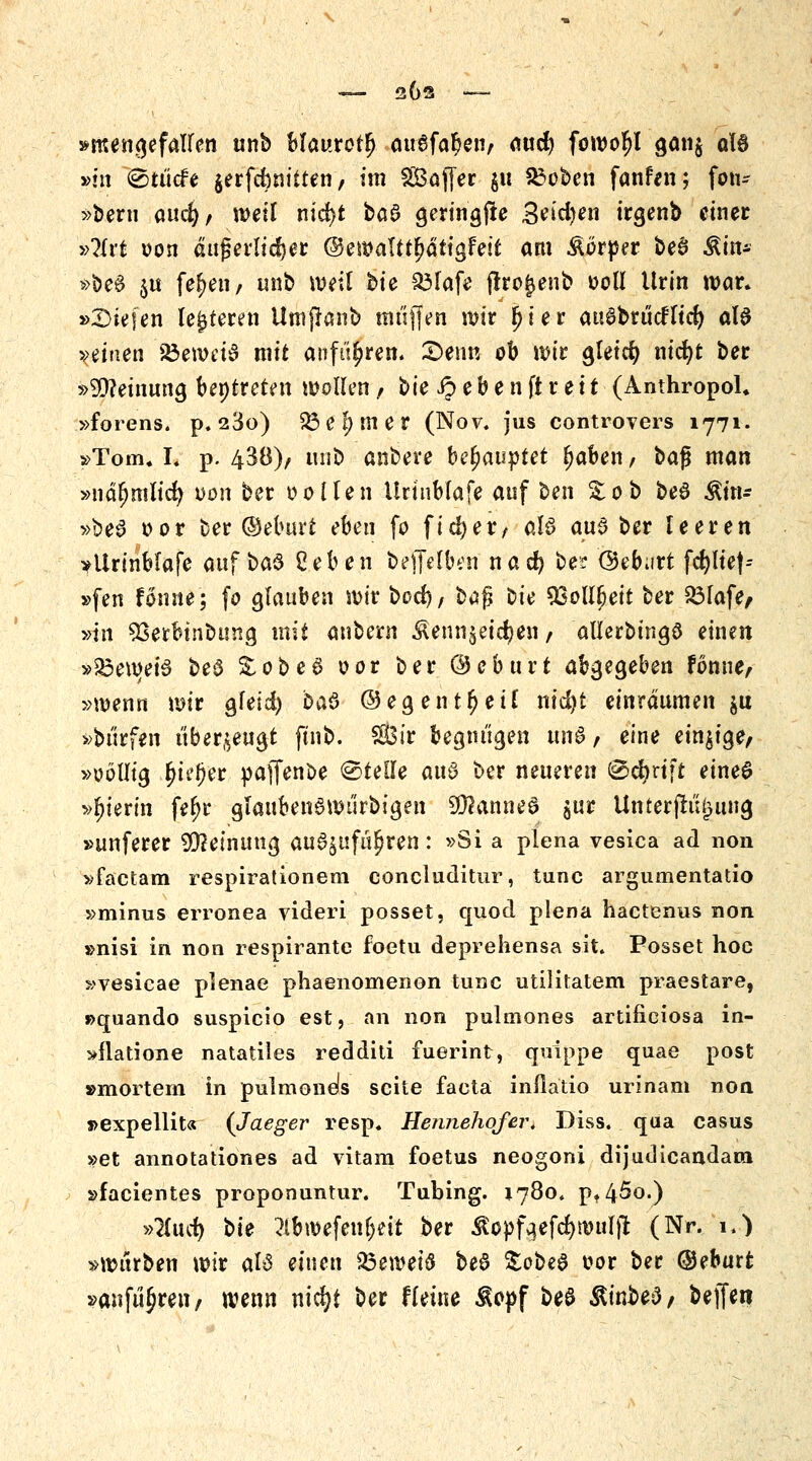 »mengefalfen unb Mmtfafy au6fal?en, and) foworjl gan$ aU »m <Sut<fe jerfcbnitten r im Sßajfer $u &oben fanfen; fon- >>bern caufy, weil nid>t ba£ geringfie 3eid)en irgenb einer »?lrt oon äußerlicher ©emalttljdtigfeit am Körper be$ ^in- »bed $u fef)en, imb weil bte S^Iafe ffrojjenb »oll Urin war. »liefen lederen UtnjJanb muffen wir [Her auöbrucrTtcfy al$ meinen Söeweid mit anfuhren. £>enn ob wir gleicfy nicfyt ber »Meinung beitreten wollen, bie £ e b e n ft r e i t (Anthropol. »forens. p.23o) £3 e l) m e r (Nov. jus controvers 1771. »Tom. I. p. 438), trab anbere befyauytet fabelt / ba$ man »näfynüid) von ber oollen Urtnblafe auf ben % ob be6 Ätn- »be6 oor ber ©eburt eben fo fiel) er, als au3 ber leeren »Urinblafe «if$#3 geben bejfelben nad) ber ©ebart fcr)lte|-- »fen fonne; fo glauben wir bod), bafj ^ie SEollljeit ber £3lafe, »in 93erbinbung mit anbern Äenn$eid?en f allerbingö einen »23ewei§ be$ &obe6 oor ber ©eburt abgegeben fonne, »wenn wir gfeid) baö ©egentljeü nid)t einräumen &u »bürfen überzeugt ftnb. Sir begnügen im 8 , eine einzige/ »oöllig l)ieJ)er pafTenbe <&täk au§ ber neueren @cfyrift eine6 »hierin feljr glaubend würbigen 2Ü2anneS $ur Unter jtujjmtg »unferer Meinung auszuführen: »Si a plena vesica ad non »factam respirationem concluditur, tunc argumentatio »minus erronea videri posset, quod plena hactenus non »nisi in non respirante foetu deprehensa sit. Posset hoc »vesicae pJenae phaenomenon tunc utilitatem praestare, »quando suspicio est, an non pulmones artificiosa in- »flatione natatües redditi fuerint, quippe quae post »mortem in pulmonds scite facta inflätio urinam non »expellit« (Jaeger resp. Hennehof er* Diss. qua casus »et annotationes ad vitam foetus neogoni dijudicandam »facientes proponuntur. Tubing. 1780. pf45o.) »Hucfy bte 2ibwefenljeit ber ^opfaefd)wul)l (Nr. 1,) »würben wir als einen pzmfy be§ ^cbeS oor ber ©eburt »anführen/ wenn nidji ber f leine $opf beS &inbe3/ beffw