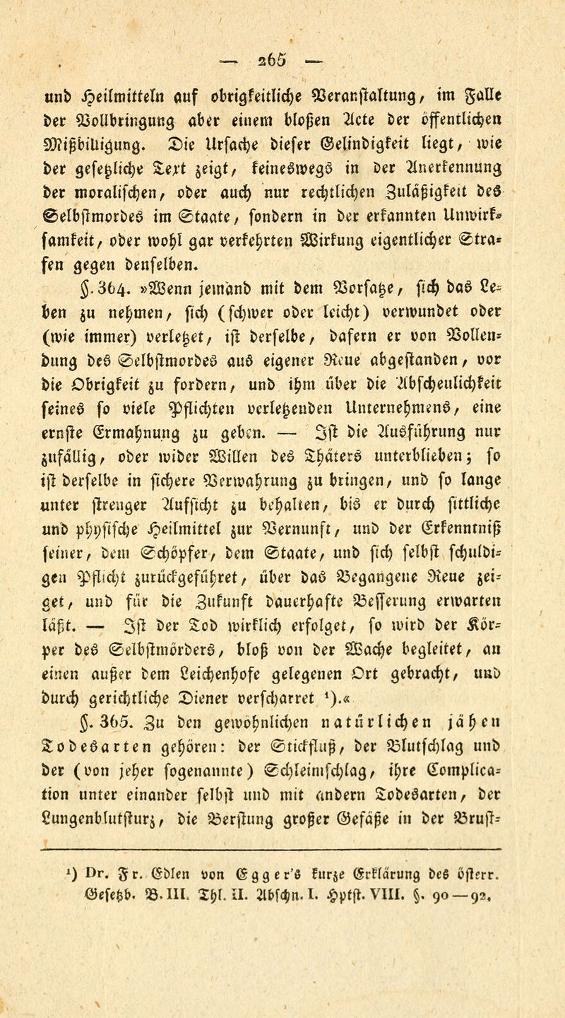 unb Jpeilmittefa auf obrig?eitlici)e 93eranpaltung, im gaüe ber 93ollbrtngung aber einem bloßen 2lcte ber öffentlichen 58?tfjbtütgung. £>ie Urfacfye biefer (Minbigfeit liegt, -wie ber gefejjltdje Ztyt jetgt/ feineSwegS in oer Anerkennung ber moraltfdjen, ober aud) nur rechtlichen Suläßigfett beS ©elbpmorbeS im ^aaie/ fonbern in ber ernannten Unwtrf* famfett, ober root)l gar t>erfe£rten SßBirfuug eigentlicher ®tra* fen gegen benfelben« §. 364. »Senn jemänb mit bem $3orfa£e, per) ba$ Ser- ben ju nehmen, pd) (fd)tt>er ober leicht) oerrounbet ober (wie immer) oerte|et, i(l berfelbe, bafern er oon ^Sollen* bnng t>t$ <Selbpmorbe3 aus eigener 9tcue abgepanben, oor bie Obrigfeit $u forbern, unb i£m über t>U Abfdjeulidjfett feine6 fo oiele $>pid)ten oerle£enben Unternehmend / eine ernpe (£rmal)nung $u geben. — 3(1 t>k Ausführung nur ^fällig, ober voiber SBillen beS Spatere unterblieben; fo tp berfelbe in pd)ere 53enva^rung $u bringen, unb fo lange unter prenger Auffielt $u behalten, bi$ er burd) fittlici)e unb pl;t;ftfd)e ipeilmittel $ur Vernunft, unb ber grfenntntp (einer, bem ^cfjöpfer, bem &taate, unb per) felbp fct)ulbi- gen g>flid;t $urüdgefür)ret, über baö begangene 3teue $et= cet, unb für t>k Snfunft bauert)afte 23efferung erwarten läßt. — SP ber £ob ^irflid> erfolget, fo wirb ber ßö> per be6 0elbpmörbera, bloß oon ber Sacfye begleitet, an einen auf er bem 2eid)enr)ofe gelegenen Ort gebracht, uu& burd) gerichtliche Wiener oerfd)arret *).* §. 365. 3u ten gewöhnlichen n a t u r l i et) e n j ä fj e n SobeSarten geboren: ber ©ticffliig, ber &futfd)Iag unb ber (oon jet)er fogenannte) ^d)leimfd)lag, ir)re (Eomplica^ tion unter einanber felbp unb mit anbern £obe6arten, ber ßungenblutpurj, tic &erpung groger @efäße in ber S3rup- *) Dr. §r. (Sblen uon (Sgger'S ftirje (Srffa'rung beS oftrrr. öefe^. 23. III. Z\)\. IL W^in.I. £ptft.VIII. §. 90 — 92,