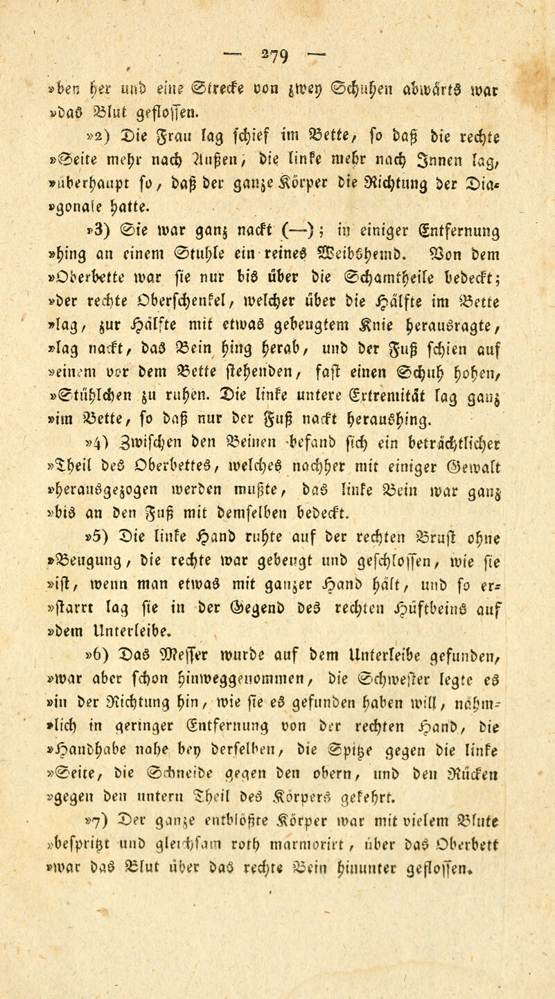 »ben r)er unb ein? (Strecfe üon $wep ©cfyuljen abwdrta war »fcaS SMut geflogen. »2) Die grau lag fcfyief im 23ette, fo bog ttc rechte »^•ette me^r nad) ?lnßen / t>ie linfe mefcr nad? Snnen lag, »überhaupt fo / bag ber gan^e Äörper bte SKicfytung ber £)ta* »gonaie ^atte. j>3) Sie war gan$ nacft (—); tq einiger Entfernung »(?ing an einem @tul;le ein reinem 2£eibSl?emb. 23on bem »Oberktte war fte nur biö über bte ^djamtfjeile bebecft; »ber rechte Öberfcfyenfel, welker über bie Jpdlfte im £3ette »lag, $ur Jpdlfte mit etwaö gebeugtem $nie £erau6ragte/ »lag nacft, i>tö fc;etn r)ing (jerab, unb ber guß festen auf »einem o?r bem 23ette ftefjenben, fajt einen ®djur) r}or)etv »^tii^ldjen $tt ritten. Die linfe untere Srtremität lag gang »im 23ette, fo $>a$ nur ber guß nacft ^eraue^ing. »4) 3wfdjen ben feinen -&efanb ftdE> ein betrat!) tltd)er »^^>et( be6 Dberbetted, melcfye^ nadlet mit einiger ©ewalt »l?eran6ge$ogen werben mußte, t>a§ linfe 23ein war gau$ »bt$ an tfen guß mit bemfelben bebeeft. »5) Die linfe £anb rur)te auf ber rechten 23rujl o^ne »Beugung, X>ie rechte mar gebeugt unb gefd)fo|Jen, wie fte »ifr, wenn man etwad mit ganzer ipanb fjdft, unb fo er- »ftarrt lag fte in ber Q>egenb be3 rechten Jpüftbeine auf »bem Unterleibe. »6) Das Keffer würbe auf bem Unterleibe gefunben, »war aber fdjon jjinweggenommen, \)ie <&d)we\tev legte eS »in ber 9?id)tung l>in, wie fte e£ gefunben f)aben will, tn$£nt- *lid) in geringer (Entfernung von brr rechten ipönb, bie »£anbr)abe na&e bei) berfelben, bte @pt|e gegen t)ie linfe »^ette/ tie ©chneibe gegen ben obern, unb ben Mcfen »gegen \>en untern Zfycil beS ÄörperS gefefjrr. »7) Der ganje entblößte Körper war mit vielem glitte »befprij3t unb gletcfyfam rort> marmorirt, über üa$ Oberbett »war btä £fut über bau rechte 23ein hinunter gefloffen*