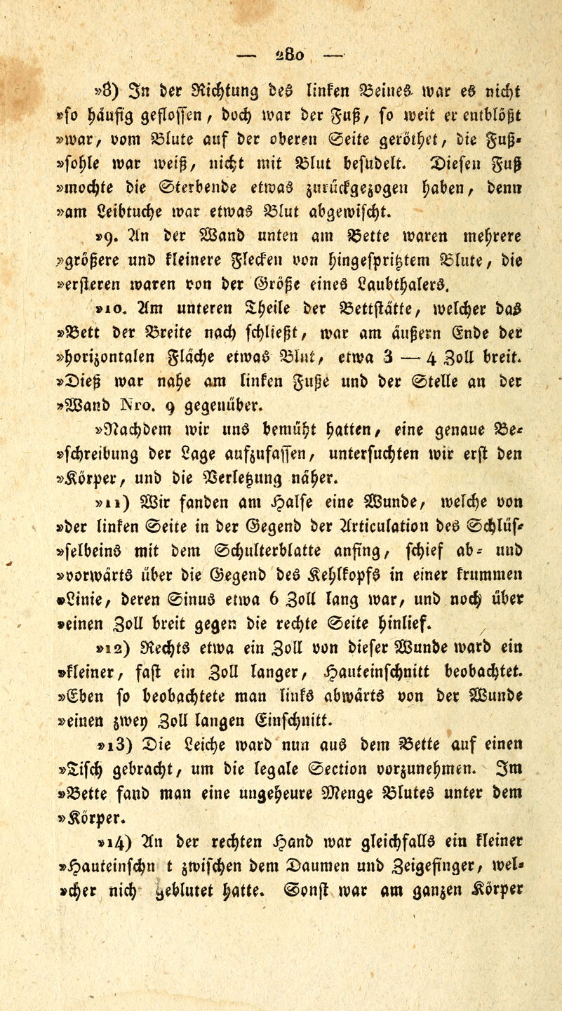 »Ö) 3« t>er SKicfytung he$ linfen £3eine& war ea mcfyt »fo ^>duftg geflojfen, bod) mar ber guß, fo weit ei* entblößt »war, vom Volute auf ber oberen @eite gerottet/ bie guß* »fo^le war wei$, mcfct mit 85fut bejubelt, liefen gug »mochte bte 0terbenbe etwa$ $uiütfge$ogen l)aben, bem? »am geibtucfye war etma§ £3lut abgewtfcfyt. . »9. ün ber SBanb unten am 85ette waren mehrere »größere unD Heinere glecfen von ljingefpri£tem Glitte/ bie »erjleren waren von ber ©röfje eineö £aubtf)alerö. »io. Um unteren St^etle ber VSettfiätte, welcher ba& »93ett ber £3*eite nacfy fcfylteßt, war am augern dnbe ber »horizontalen glacfye etwa$ $5U\t? etwa 3 —4 3oll breit. »£>te{$ war na^e am Unten gupe unb ber Stelle an ber »SBanb Nro. 9 gegenüber. »Sftacfybem wir uns bemüht Ratten, eine genaue 93e* »fcfyreibimg ber Sage aufjufaffen, unterfucfyten wir erft Un »Körper/ unb t>ie 93erle|ung nä^er. »n) 2Btr fanben am ipalfe eine SBunbe, welche von »ber (infen 2>eite in ber ©egenb ber #rticufation beö 0c$lüf* »felbeinS mit bem ©cfyulterblatte anfing, fdjief ab- unb »vorwärts über oie (&egenb bed Äe^lfovfS in einer frummen »Suite/ beren 0inuö etwa 6 Soll lang war, unb noety über »einen Soll breit gegen t>ie rechte <&eite Einlief. »12) EKecfytS etwa ein Soll von biefer SBunbe warb ein »fleiner, fafl ein 3oli langer, Jpauteinfcfynitt beobachtet. »(£ben fo beobachtete man 'Itnfd abwävtß von ber Sßmibt »einen jwen Soll langen (sinfcljttitt. »i3) £)ie Cetebe warb nun au$ bem 93ette auf einen »£ifö gebracht, um bfe legale ©ection vor$unelmten. 3m »23ette fanb man eine ungeheure 30?enge Blutes unter bem »Körper. »14) #n ber rechten ipanb war gleichfalls ein Heiner »ipauteinfdjn t $wifcfyen bem Daumen unb Bitgiffnge^; wel* »$er nid) geblutet fyatte. @vn(l war am ganzen Körper