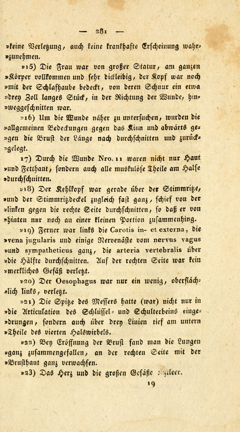 »feine SEerlejjung/ and) feine franf^ofte GErfd^inung watyr* »$une£men. »i5) £)ie grau war *>on grofer ©tatnr/ ant ganzen »Körper »otlfommen unb fe^r fctcfletbig, ber £opf war nodj »mit ber ©$faf£aube bebecft, oon beren ®c$nur ein etwa »bren Soll lange0 Sftjnfct) in ber 9ftd)tun<j ber 2Bunbe, |m» »weggefcfcnitten war. »16) Um bfe Sßunbe näfjer $u muerfudjen, warben bte »allgemeinen £3ebecfungen gegen baö Ätnri nnb abwärts ge* »gen bte 83ruft ber £4nge nadj burcfyfcfynitten unb jurücf* »gelegt. 17) £)urcfy bte Sunbe Nro. 11 waren nid)t nur ipauf »unb ftettfyaütt fonbern aud) alle musfulöfe Sfjeüe am £a!fe »burdjfcfyuiften» »18) £>er $e?>lfopf war gerabe über ber ^timmrt£e/ »unb ber <£>timmri£becfet $ugt«d) faji gan$ / fdjtef con ber »linfen gegen bte rechte ©ette burcfyfcfynitten, fo bafj er wn »Jtnten nar nod) an einer fleinen ^Portion $ufammenf)tng. »19) gerner war ÜnB bte Carotis in- et externa, bte »vena jugularis unb einige 9?eroendjte 00m nervös yagus »unb sympatheticus gan$, tie arteria vertebralis über »bte Raffte burdjfcfynitten. 2fuf ber regten GoriU war fein »merflicf)e$ ©efafj »erlebt. »20) Ser Oesophagus war nur ein wenig, oberfläd^ Aid) UnH, »erlejjt. »21) £)ie 0pi£e beS 9D?ej]er$ *>att* (war) nicfyt nur in »bte ^rticitTation beS ®d>luffel^ unb €d?ulterbeinö einge- »brungen, fonbern oitd> über bre» Cinien tief am untern »Steile beö werten JpctBwirbeB* »32) 23en (Eröffnung ber SSritjl fanb man bie jungen »gan$ jufammengefallen, an ber rechten (Seite mit ber »£3rujt&aut gan$ oerwacfyfen. »23) £)a$ J?er$ unb tk großen Oefdfje : ?Jeer. »9