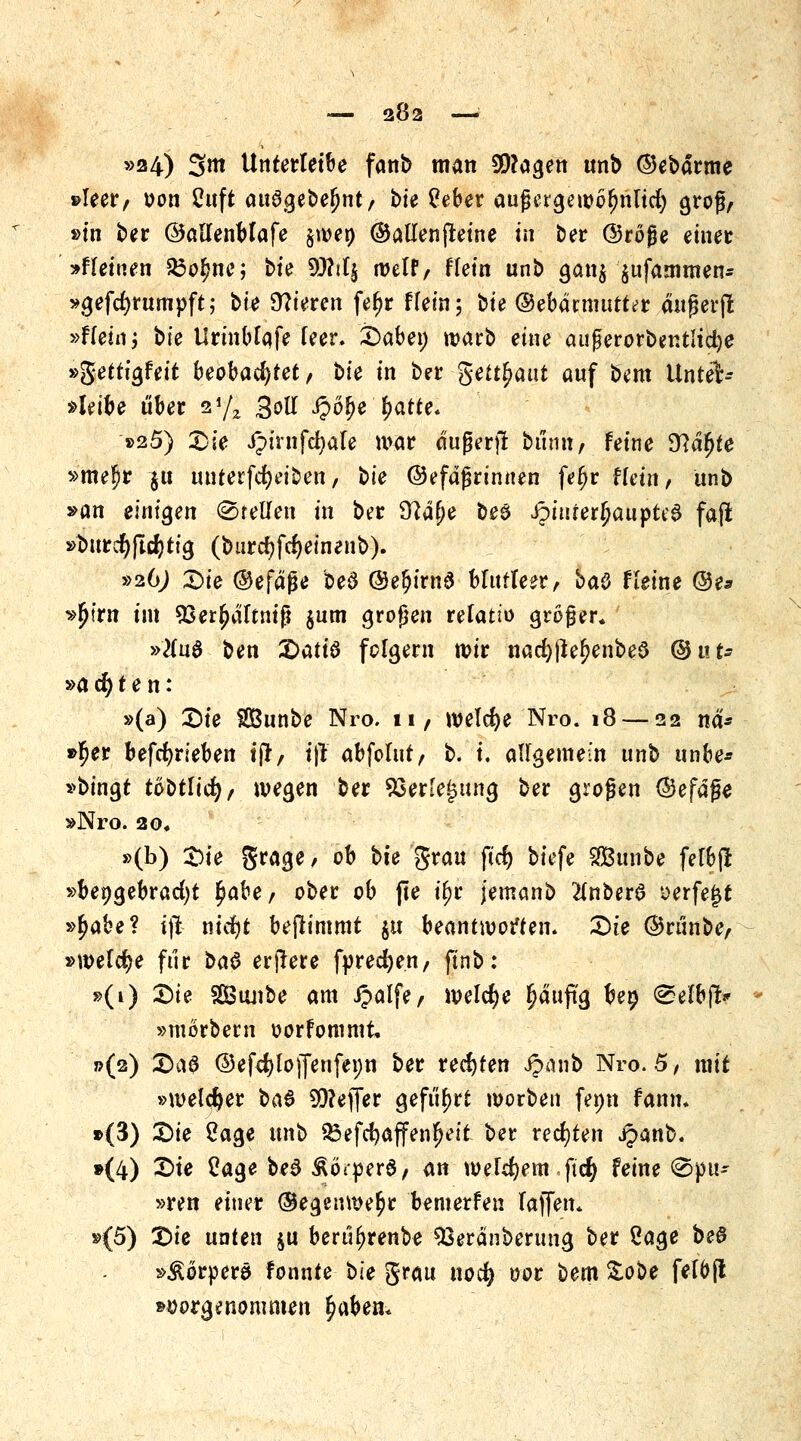 — 282 — »24) 3itt Unterletbe fanb man 3)?agen unb (^barme »leer/ oon Cuft attögebe^nt/ bie £eber aufjergewolmlicfy groß/ »in ber ©aHenblafe §wen ©attenjleine in ber ©röjje einet »fteinen $3o£ne; t>U 9J?iIj weif/ flein unb gan$ ^ufammen- »gefcfyrumpft; bte Vieren fef)r Hein; bte ©ebdnnutt^r dußerfl »fkhv, bte Urinblafe leer. Sabe» warb eine außerorber.tlidje »getttgfeit beobachtet, ^>k in ber getraut auf bem Unter- bleibe über 2 7* %oU fyöfye fyatte. »25) Sie ipirnfd)ale war dufkrjl bünn/ feine ^Rd^fe »meljr $u unterfcfKt'ben, bte ©efaßrinnen fetjr frem> unb »an einigen (Stellen in ber 97aj)e be$ iptiuer^aupte6 faß »burcl)(lcf)ttg (burcfjfdjeinenb). »26J Sie ©efdjje bed ©e$irn£ blutleer/ baC Heine @e* »fjim im 93er£altntfl $um großen relatio großer, »tfuö ben X)att6 folgern wir nad)ßef?enbed ©ut- »a d) t e n: »(a) Sie Sunbe Nro. ii/ welche Nro. 18 — 22 nd* »$er befcfyrieben ift, tß abfolut/ b. i. allgemein unb unbe* »bingt tobtlicfy/ wegen ber 93er'e£ung ber großen ©efdße »Nro. 20# »(b) Sie grage / ob bk grau ftd) bt'efe SBunbe felbjl »beigebracht fyabt, ober ob jte il>r jemanb 2(nber$ ^erfejjt »fyakt? i(! nid)t beflimmt $u beantworten. Sie ©rünbe/ »welche für t*a$ erjlere fprecfyen/ finb: »(1) Sie SBunbe am ipalfe/ welche ^duftg bep @efbf!* »morbern oorfommt »(2) SaS ©efd)lo)fenfet)n ber rechten Jpanb Nro. 5, mit »welcher bau Keffer geführt worben fenn fanm »(3) Sie Sage unb 33efd)affen^eit ber rechten ipanb. »(4) Sie Cage be^ Äöi-perd/ <tn welchem ftd) feine @pu- »ren einer ©egenwe^r bemerfen lajfen* »(5) Sie unten $u berüljrenbe 93eranberung ber Sage beö »Körpers fonnte bie grau nod) oor bem %o$>e fel&fl »vorgenommen £aben*