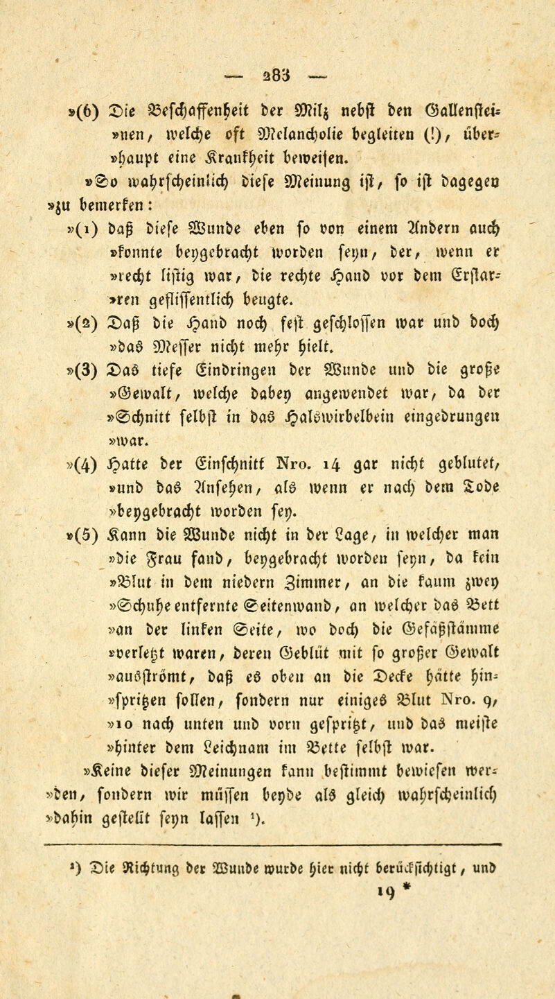 »(6) £>te 23efcf)affen&ett ber S^ilj nefcjl ben ©aUenfUi* »neu, weldje oft 9)Mand)olie Umleiten (!), über- »baupt eine $ranfr;eit bewei)en. »2)0 iva^rfcf;etnlic^ tiefe Meinung i)l, fo tffc bagegen »$u bemerfen: »(i) baß biefe SBunbe eben fo oon einem 2(nbern aucr) »fonnte bepgebradjt worben fer>n / ber, wenn er »ie$t Itfttg war, tie rechte Jpanb oor bem (Erflar-- *ren gefliffentlid) beulte* »(ö) £>aß bit Jpanb nod) feft gefd)Ioffen war unb bocl) »ba§ £>3?effer nicfyt mef;r £ielt. »(3) £>aS tiefe Einbringen ber §£ßunbe unb tie große »©ewalt, welche babep angewenbet war, ba ber »®rf)nitt felbß in btö JpaBwtrbelbein eingebrungen »war. »(4) Qatte ber (Sinfcfynitt Nro. 14 gar nicfyt geblutet, »unb ba§ ?(nfefjen, afö wenn er nacl) bem £obe »bepgebracfyt worben fep. »(5) &ann bie SCBunbe nicr)t in ber £age, in welcher man »bie grau fanb, beigebracht worben fepn, ^a hin »S5Urt in bem niebern Simmer, an t>u faum $wer) »®d)ur)e entfernte <£eitenwanb, an welcher bau 33ett »an ber linfen <2>eitef wo beel) bie ©efäjjjtämme »oerfe^t waren, bereu ©eblüt mit fo großer ©ewalt »auöjrromt, bafi e6 obeu an bie £)ecfe f)ätte ^in- »fpri^en follen, fonbern nur einiget £3lut Nro. 9, »10 nacr) unten unb oorn gefprijjt, unb $>a6 meifle »hinter bem £eid)nam im $3ette felbft war. »Äeine biefer Meinungen fann benimmt bewiefen wer- ben, fonbern wir muffen hefte als gleicfy wa^rfdjeinlicfy >babin gejtelit fepn laffen 1). *) £)te fttcfctung ber Söuu&e rourbe £iet niefcf 6erücfftdjttgt, unb •9*