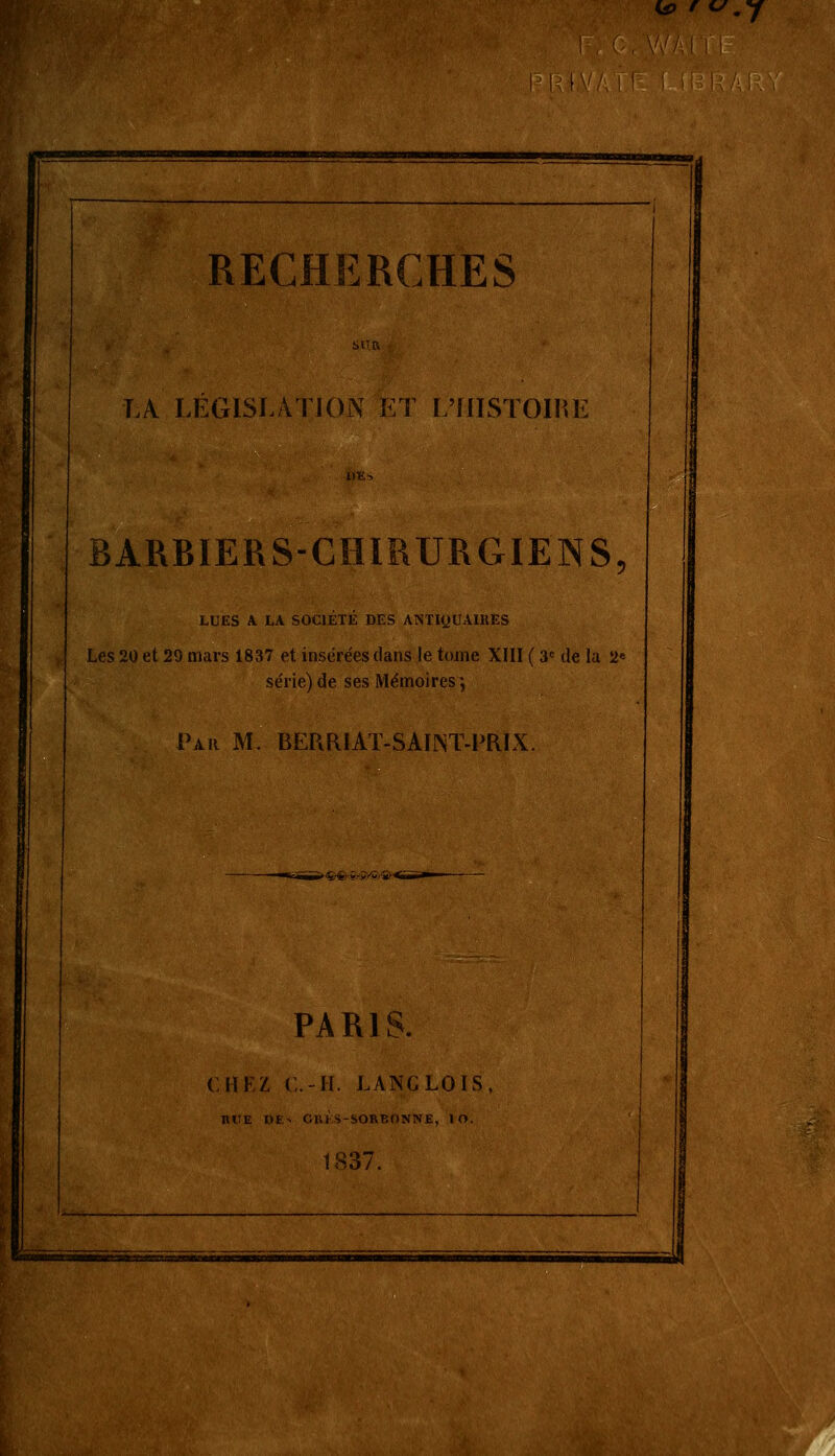 H> ' .y RECHERCHES LA LEGISLATION ET L'FIISTOHU; BARBIERS-CHIRURGIENS, LUES A LA SOCIETE DES ANTIQUAIRES Les 20 et 29 mars 18,37 et insérées clans le tome XIII ( 3e de la 2e série) de ses Mémoires*, Par M. BERRIAT-SAIJNT-PRÏX. PARIS. CHEZ C.-H. LANCLOIS HUE DE- Clli S-SORBONNE, I O. 1837. -i t liïrtwaaiia