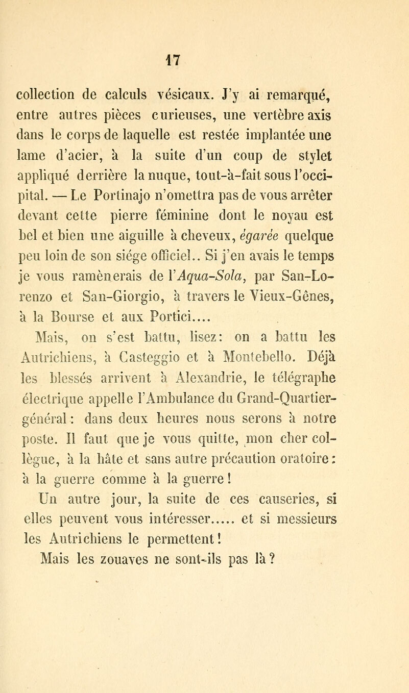 collection de calculs vésicaux. J'y ai remarqué, entre autres pièces curieuses, une vertèbre axis dans le corps de laquelle est restée implantée une lame d'acier, a la suite d'un coup de stylet appliqué derrière la nuque, tout-à-fait sous Tocci- pital. — Le Portinajo n'omettra pas de vous arrêter devant cette pierre féminine dont le noyau est bel et bien une aiguille à cheveux, égarée quelque peu loin de son siège officiel.. Si j'en avais le temps je vous ramènerais de VAqua-Sola, par San-Lo- renzo et San-Giorgio, à travers le Vieux-Gênes, à la Bourse et aux Portici.... Mais, on s'est battu, lisez: on a battu les Autricliiens, à Casteggio et à Montebello. Déjà les blessés arrivent à Alexandrie, le télégraphe électrique appelle l'Ambulance du Grand-Quartier- général : dans deux heures nous serons à notre poste. Il faut que je vous quitte, mon cher col- lègue, a la hâte et sans autre précaution oratoire: a la guerre comme à la guerre ! Un autre jour, la suite de ces causeries, si elles peuvent vous intéresser et si messieurs les Autrichiens le permettent! Mais les zouaves ne sont^ls pas Ta?