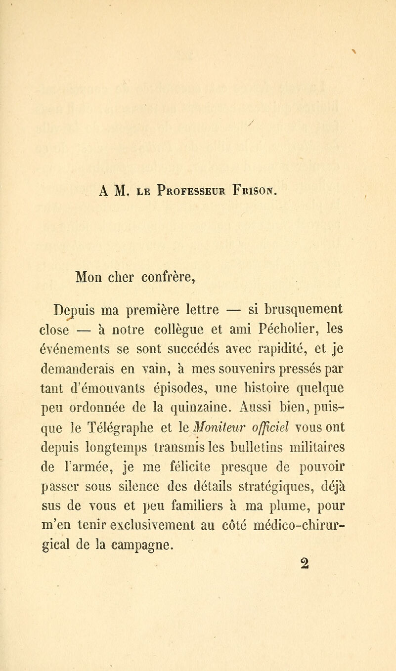 A M. LE Professeur Frison. Mon cher confrère, Depuis ma première lettre — si brusquement close — a notre collègue et ami Pécliolier, les événements se sont succédés avec rapidité, et je demanderais en vain, à mes souvenirs pressés par tant d'émouvants épisodes, une histoire quelque peu ordonnée de la quinzaine. Aussi bien, puis- que le Télégraphe et le Moniteur officiel vous ont depuis longtemps transmis les bulletins militaires de l'armée, je me félicite presque de pouvoir passer sous silence des détails stratégiques, déjà sus de vous et peu familiers a ma plume, pour m'en tenir exclusivement au côté médico-chirur- gical de la campagne. 2