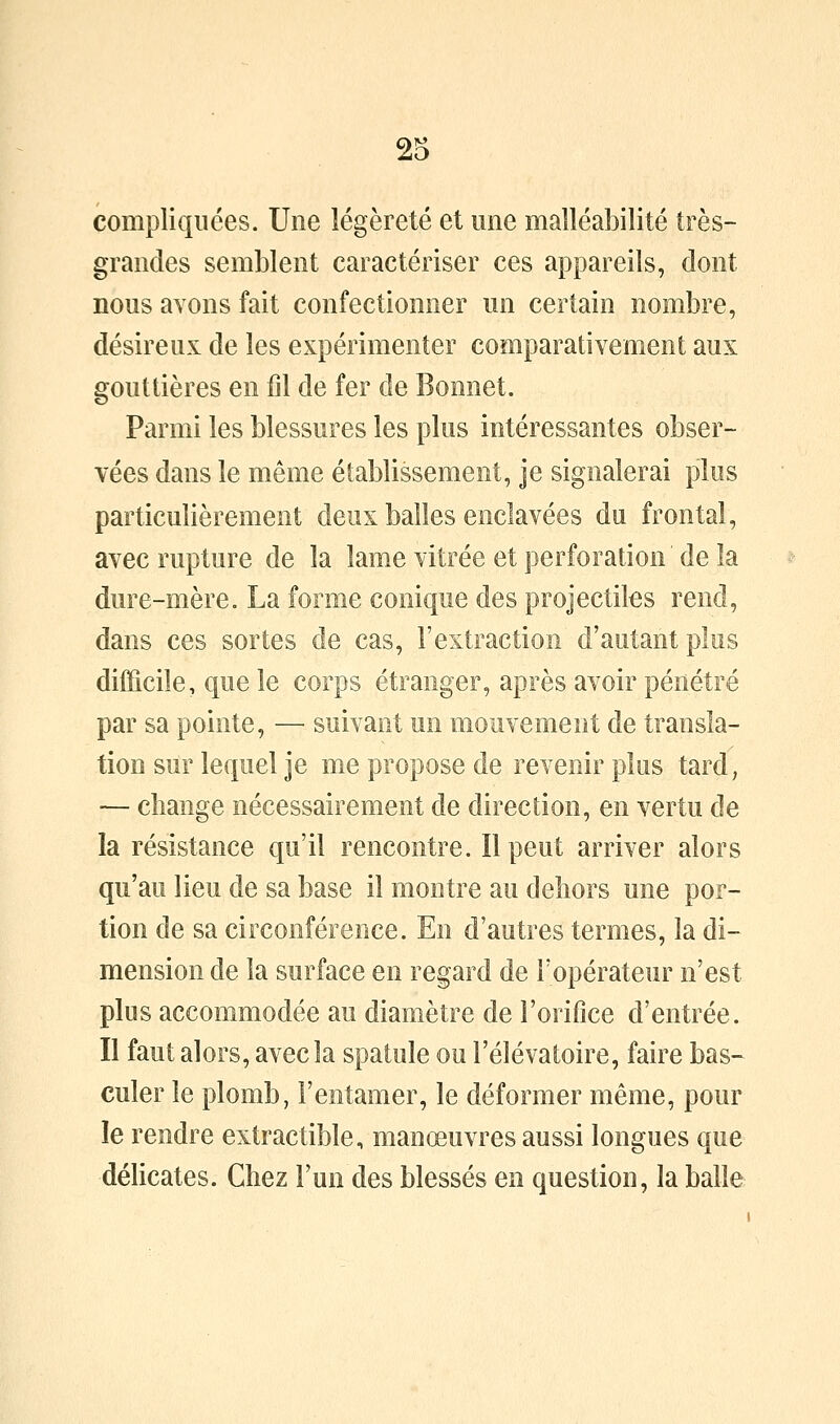 compliquées. Une légèreté et une malléabilité très- grandes semblent caractériser ces appareils, dont nous avons fait confectionner un certain nombre, désireux de les expérimenter comparativement aux gouttières en fil de fer de Bonnet. Parmi les blessures les plus intéressantes obser- vées dans le même établissement, je signalerai plus particulièrement deux balles enclavées du frontal, avec rupture de la lame vitrée et perforation de la dure-mère. La forme conique des projectiles rend, dans ces sortes de cas, l'extraction d'autant plus difficile, que le corps étranger, après avoir pénétré par sa pointe, — suivant un mouvement de transla- tion sur lequel je me propose de revenir plus tard, — change nécessairement de direction, en vertu de la résistance qu'il rencontre. Il peut arriver alors qu'au lieu de sa base il montre au dehors une por- tion de sa circonférence. En d'autres termes, la di- mension de la surface en regard de l'opérateur n'est plus accommodée au diamètre de l'orifice d'entrée. Il faut alors, avec la spatule ou l'élévatoire, faire bas- culer le plomb, l'entamer, le déformer même, pour le rendre extractible, manœuvres aussi longues que délicates. Chez l'un des blessés en question, la balle