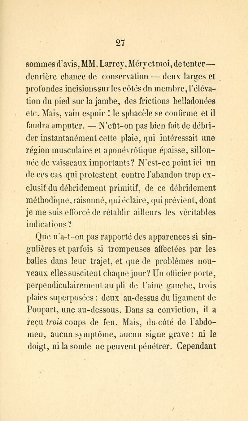 sommes d'avis, MM. Larrey, Méry et moi, de tenter— deiirière chance de conservation — deux larges et profondes incisionssur les côtés dn membre, l'éléva- tion du pied sur la jambe, des frictions belladonées etc. Mais, vain espoir ! le sphacèle se confirme et il faudra amputer. — N'eût-on pas bien fait de débri^ der instantanément cette plaie, qui intéressait une région musculaire et aponévrôtique épaisse, sillon- née de vaisseaux importants? N'est-ce point ici un de ces cas qui protestent contre l'abandon trop ex- clusif du débridement primitif, de ce débridement méthodique, raisonné, qui éclaire, qui prévient, dont je me suis efforcé de rétablir ailleurs les véritables indications ? Que n'a-t~on pas rapporté des apparences si sin- guHères et parfois si trompeuses affectées par les balles dans leur trajet, et que de problêmes nou- veaux elles suscitent chaque jour? Un officier porte, perpendiculairement au pli de Faîne gauche, trois plaies superposées : deux au-dessus du ligament de Poupart, une au-dessous. Dans sa conviction, il a reçu ^m5 coups de feu. Mais, du côté de l'abdo- men, aucun symptôme, aucun signe grave: ni le doigt, ni la sonde ne peuvent pénétrer. Cependant