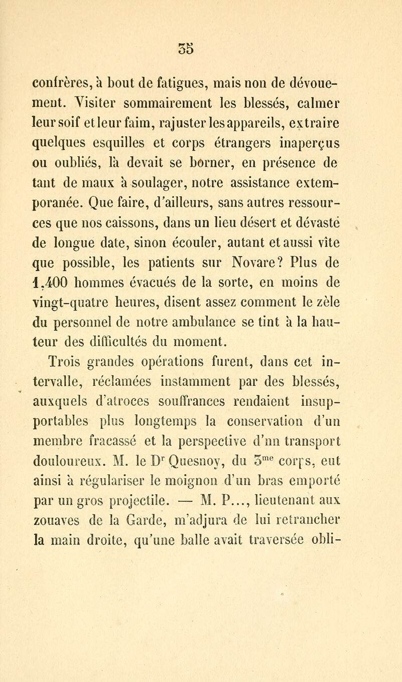 confrères, a bout de fatigues, mais non de dévoue- ment. Visiter sommairement les blessés, calmer leur soif et leur faim, rajuster les appareils, extraire quelques esquilles et corps étrangers inaperçus ou oubliés, là devait se borner, en présence de tant de maux a soulager, notre assistance extem- poranée. Que faire, d'ailleurs, sans autres ressour- ces que nos caissons, dans un lieu désert et dévasté de longue date, sinon écouler, autant et aussi vite que possible, les patients sur Novare? Plus (Je 1,400 hommes évacués de la sorte, en moins de vingt-quatre heures, disent assez comment le zèle du personnel de notre ambulance se tint à la hau- teur des difficultés du moment. Trois grandes opérations furent, dans cet in- tervalle, réclamées instamment par des blessés, auxquels d'atroces souffrances rendaient insup- portables plus longtemps la conservation d'un membre fracassé et la perspective d'nn transport douloureux. M. le D Quesnoy, du o^ corps, eut ainsi a régulariser le moignon d'un bras emporté par un gros projectile. — M. P..., lieutenant aux zouaves de la Garde, m'adjura de lui retrancher la main droite, qu'une balle avait traversée obH-