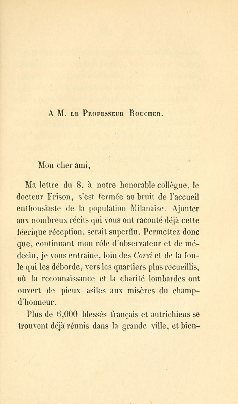 A M. LE Professeur Roucher. Mon cher ami, Ma lettre du 8, à notre honorable collègoe, le docteur Frison, s'est fermée au bruit de l'accueil enthousiaste de la population Milanaise. Ajouter aux nombreux récits qui vous ont raconté déjà cette féerique réception, serait superflu. Permettez donc que, continuant mon rôle d'observateur et de mé- decin, je vous entraîne, loin des Corsi et de la fou- le qui les déborde, vers les quartiers plus recueillis, où la reconnaissance et la charilé lombardes ont ouvert de pieux asiles aux misères du champ- d'honneur. Plus de 6,000 blessés français et autrichiens se trouvent déjà réunis dans la grande ville, et bien-