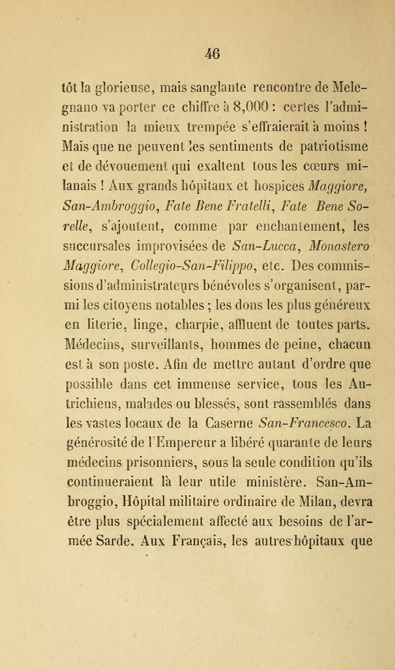 tôt la glorieuse, mais sanglante rencontre de Melc- gnano ya porter ce chiffre a 8,000 : certes Tadmi- nistration la mieux trempée s'effraierait a moins ! Mais que ne peuvent les sentiments de patriotisme et de dévouement qui exaltent tous les coeurs mi- lanais ! Aux grands hôpitaux et hospices Maggiore, San-Ambroggio, Fate Bene Fratelli^ Fate Bene So- relle, s'ajoutent, comme par enchantement, les succursales improvisées de San-Lucca, Mono.stero Maggiore^ Collegio-San-Filippo, etc. Des commis- sions d'administrateurs bénévoles s'organisent, par- mi les citoyens notables ; les dons les plus généreux en Uterie, hnge, charpie, affluent de toutes parts. Médecins, surveillants, hommes de peine, chacun est à son poste. Afin de mettre autant d'ordre que possible dans cet immense service, tous les Au- trichiens, malades ou blessés, sont rassemblés dans les vastes locaux de la Caserne San-Francesco. La générosité de l'Empereur a libéré quarante de leurs médecins prisonniers, sous la seule condition qu'ils continueraient la leur utile ministère. San-Am- broggio, Hôpital miUtaire ordinaire de Milan, devra être plus spécialement affecté aux besoins de l'ar- mée Sarde. Aux Français, les autres hôpitaux que